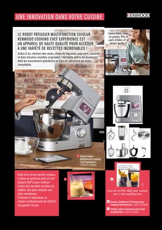 ELECTRO-CHIC
Commandes et renseignements sur www.francisbatt.com ou à hello@francisbatt.com
UNE INNOVATION DANS VOTRE CUISINE
1  Robot Cuiseur
Multifonction Cooking
Chef Experience :
1599.99 € (150666)
LE ROBOT PÂTISSIER MULTIFONCTION CUISEUR
KENWOOD COOKING CHEF EXPERIENCE EST
UN APPAREIL DE HAUTE QUALITÉ POUR ACCÉDER
À UNE VARIÉTÉ DE RECETTES INCROYABLES !
Grâce à lui, réalisez des woks, chips de légumes, pop corn, caramel
et bien d’autres recettes originales ! Véritable pétrin de boulanger
doté du mouvement planétaire et d’un kit pâtisserie en acier
inoxydable.
Doté d’un écran tactile couleur,
il pèse au gramme près et cuit
jusqu’à 180°C pour réaliser
toutes les recettes sucrées ou
salées, des plus simples aux
plus complexes.
Puissant et silencieux, le
moteur professionnel de 1500 W
est garanti 10 ans.
Connectable, pour
ne jamais être à
cours d’idées et se
laisser guider !
Évolutif, grâce à plus
de 30 accessoires adaptables
2 3
2  Sauces, Confitures  Chutneys pour
Cooking Chef Kenwood : 30.00 € (150240)
3  Entrées, plats et desserts avec le Bol
multifonction : 30.00 € (150467)
Transformez fruits et légumes
de saison en délicieux chutneys
ou confitures. Grâce au Cooking
Chef, ces recettes traditionnelles
deviennent un jeu d’enfant.
Livre de recettes idéal pour cuisiner
avec le bol multifonction
.67
 