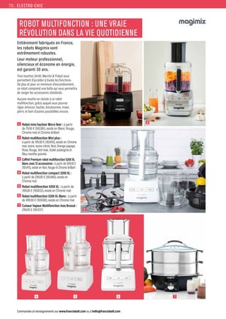 ELECTRO-CHIC
Commandes et renseignements sur www.francisbatt.com ou à hello@francisbatt.com
ROBOT MULTIFONCTION : UNE VRAIE
RÉVOLUTION DANS LA VIE QUOTIDIENNE
Entièrement fabriqués en France,
les robots Magimix sont
extrêmement robustes.
Leur moteur professionnel,
silencieux et économe en énergie,
est garanti 30 ans.
Trois touches (Arrêt, Marche  Pulse) vous
permettent d’accéder à toutes les fonctions.
De plus et pour un minimum d’encombrement,
ce robot comprend une boîte qui vous permettra
de ranger les accessoires standards.
Aucune recette ne résiste à ce robot
multifonction, grâce auquel vous pourrez
râper, émincer, hacher, émulsionner, mixer,
pétrir, et bien d’autres possibilités encore.
1  Robot mini-hachoir Micro Noir : à partir
de 79.99 € (165395), existe en Blanc, Rouge,
Chrome mat et Chrome brillant
2  Robot multifonction Mini plus :
à partir de 199.90 € (165016), existe en Chrome
mat, Ivoire, Jaune citron, Noir, Orange papaye,
Rose, Rouge, Vert kiwi, Violet aubergine et
Bleu menthe poivrée
3  Coffret Premium robot multifonction 5200 XL
blanc avec 12 accessoires : à partir de 599.00 €
(165415), existe en Noir, Rouge et Chrome brillant
4  Robot multifonction compact 3200 XL :
à partir de 299.00 € (165460), existe en
Chrome mat
5  Robot multifonction 4200 XL : à partir de
399.00 € (165033), existe en Chrome mat
6  Robot multifonction 5200 XL Blanc : à partir
de 499.90 € (165000), existe en Chrome mat
7  Cuiseur Vapeur Multifonction Inox Brossé :
299.00 € (165337)
1
3
2
4 5 6 7
70.
 