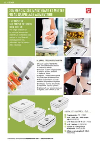 KITCHEN
Commandes et renseignements sur www.francisbatt.com ou à hello@francisbatt.com
LA FRAÎCHEUR
SUR SIMPLE PRESSION
D’UN BOUTON
Une simple pression sur
un bouton et en quelques
secondes, la pompe sous-vide
pratique et sans fil extrait
silencieusement l’air,
préservant ainsi les saveurs
et les vitamines.
POMPE  ACCESSOIRES FRESH  SAVE
1  Pompe sous-vide : 74,95 € (142324)
2  Set de 7 pièces avec 2 boîtes en verre
S/M : 99.95 € (142326)
3  
Lot de 10 sacs sous-vide M : 15.95 € (142333)
4  Lot de 3 bouchons : 12.95 € (142331)
5  Ensemble de 3 boîtes plastique
rectangulaires : 44.95 € (142344)
6  Boîte en verre rectangulaire M 900 ml :
17.95 € (142336)
UN APPAREIL TRÈS SIMPLE D’UTILISATION
•1. Placez le Système FRESH  SAVE
sur la valve sur les boîtes ou les sacs
de conservation adaptés.
•2. Pressez le bouton, la pompe aspire l’air
en quelques secondes seulement.
Le scellage va débuter.
•3. La pompe s’arrête automatiquement
dès que le niveau de vide est suffisant.
•4. Placez vos aliments mis sous-vide
dans votre réfrigérateur ou congélateur.
•5. Profitez des vitamines et nutriments
de vos aliments. Fraîcheur garantie !
•6. Optez ensuite pour la cuisson sous-vide
et ne perdez aucun nutriment. Et voilà !
1 2
4
3
5
6
COMMENCEZ DÈS MAINTENANT ET METTEZ
FIN AU GASPILLAGE ALIMENTAIRE
82.
 