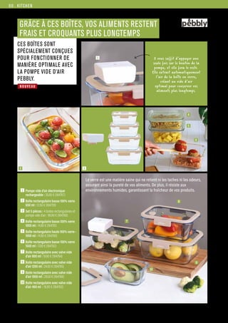NOUVEAU
KITCHEN
Commandes et renseignements sur www.francisbatt.com ou à hello@francisbatt.com
GRÂCE À CES BOÎTES, VOS ALIMENTS RESTENT
FRAIS ET CROQUANTS PLUS LONGTEMPS
1  Pompe vide d’air électronique
rechargeable : 35.00 € (164767)
2  Boîte rectangulaire basse 100% verre
650 ml : 12.50 € (164759)
3  Set 5 pièces : 4 boites rectangulaires et
pompe vide d’air : 96.90 € (164768)
4  Boîte rectangulaire basse 100% verre
1000 ml : 14.90 € (164761)
5  Boîte rectangulaire haute 100% verre -
1000 ml : 14.90 € (164760)
6  Boîte rectangulaire basse 100% verre
1500 ml : 17.50 € (164762)
7  Boite rectangulaire avec valve vide
d’air 800 ml : 19.90 € (164764)
8  Boite rectangulaire avec valve vide
d’air 1200 ml : 24.50 € (164765)
9  Boite rectangulaire avec valve vide
d’air 1900 ml : 29.50 € (164766)
10 Boite rectangulaire avec valve vide
d’air 460 ml : 16.90 € (164763)
1
3
4
5
6
8
7
9
10
2
CES BOÎTES SONT
SPÉCIALEMENT CONÇUES
POUR FONCTIONNER DE
MANIÈRE OPTIMALE AVEC
LA POMPE VIDE D’AIR
PEBBLY.
Le verre est une matière saine qui ne retient ni les taches ni les odeurs,
assurant ainsi la pureté de vos aliments. De plus, il résiste aux
environnements humides, garantissant la fraîcheur de vos produits.
1 Il vous suffit d’appuyer une
seule fois sur le bouton de la
pompe, et elle fera le reste.
Elle extrait automatiquement
l’air de la boîte en verre,
créant un vide d’air
optimal pour conserver vos
aliments plus longtemps.
88.
 