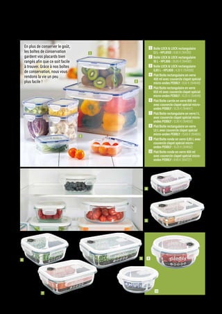 1  Boite LOCK  LOCK rectangulaire
1,1 L - HPL815D : 6.90 € (164310)
2  Boite LOCK  LOCK rectangulaire
10 L - HPL886 : 26.95 € (164081)
3  Boite LOCK  LOCK rectangulaire
0,85 L - HPL808 : 4.30 € (164008)
4 Plat/Boite rectangulaire en verre
400 ml avec couvercle clapet spécial
micro-ondes PEBBLY : 8.50 € (164648)
5 Plat/Boite rectangulaire en verre
650 ml avec couvercle clapet spécial
micro-ondes PEBBLY : 10.25 € (164649)
6 Plat/Boite carrée en verre 800 ml
avec couvercle clapet spécial micro-
ondes PEBBLY : 10.25 € (164647)
7 Plat/Boite rectangulaire en verre 1 L
avec couvercle clapet spécial micro-
ondes PEBBLY : 12.90 € (164650)
8 Plat/Boite rectangulaire en verre
1,5 L avec couvercle clapet spécial
micro-ondes PEBBLY : 15.60 € (164651)
9 Plat/Boite ronde en verre 0,95 L avec
couvercle clapet spécial micro-
ondes PEBBLY : 10.25 € (164652)
10 Plat/Boite ronde en verre 400 ml
avec couvercle clapet spécial micro-
ondes PEBBLY : 8.90 € (164727)
6 8 9
7
KITCHEN
Commandes et renseignements sur www.francisbatt.com ou à hello@francisbatt.com
2
3
4
5
1
10
En plus de conserver le goût,
les boîtes de conservation
gardent vos placards bien
rangés afin que ce soit facile
à trouver. Grâce à nos boîtes
de conservation, nous vous
rendons la vie un peu
plus facile !
.89
 