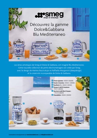 Commandes et renseignements sur www.francisbatt.com ou à hello@francisbatt.com
1  Presse-agrumes : 599.00 € (383269)
2  Toaster 2 tranches : 599.00 € (383260)
3  Bouilloire 1,7 L : 599.00 € (383262)
4  Broyeur à café 30 moutures :
799.00 € (383265)
5  Machine à café filtre 10 tasses :
1 399.00 € (383264)
6  Chocolatière : 599.00 € (383263)
Découvrez la gamme
DolceGabbana
Blu Mediterraneo
VINTAGE ANNÉES 50 DOLCE 
GABBANA BLU MEDITERRANEO
1
4
2
5
3
6
Les âmes artistiques de Smeg et Dolce  Gabbana, ont imaginé Blu Mediterraneo.
Cette nouvelle collection de petits électroménagers est créée par Smeg
avec le design de Matteo Bazzicalupo et Raffaella Mangiarotti (deepdesign)
et la créativité incomparable de Dolce  Gabbana.
 