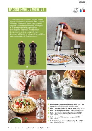 KITCHEN
Commandes et renseignements sur www.francisbatt.com ou à hello@francisbatt.com
RACONTE-MOI UN MOULIN !
1  Moulins à sel et à poivre manuels 18 cm Duo Paris U’SELECT Noir
chocolat : 82.90 € (143305), existe en coloris Bois naturel
2  Moulin à poivre électrique 20 cm inox ELIS SENSE : 99.90 € (143277)
3  Moulin à sel électrique 20 cm inox ELIS SENSE : 109.00 € (143278)
4  Moulin à poivre manuel 22 cm acrylique transparent NANCY :
44.90 € (143023)
5  Moulin à sel manuel 22 cm acrylique transparent NANCY :
44.90 € (143026)
6  Moulins à sel et à poivre manuels 12 cm acrylique Duo NANCY :
64.90 € l’ensemble (143299)
Le bois utilisé pour les moulins Peugeot provient
de forêts européennes labellisées PEFC™. Chaque
moulin est assemblé en France. Dans un souci
de préservation de l’environnement, les copeaux
et la sciure provenant de la production
sont récupérés et recyclés. Pour la finition
de nos moulins en bois, nous privilégions
désormais l’utilisation de peintures hydrosolubles,
plus respectueuses de l’environnement.
2
4
5
6
3
1
Fabriqué en
FRANCE
.91
 