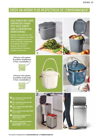 KITCHEN
Commandes et renseignements sur www.francisbatt.com ou à hello@francisbatt.com
1  Bac à compost de cuisine gris OXO
2,8 L : 22.90 € (227432)
2  Bac à compost de cuisine gris OXO
6,6 L : 34.90 € (227427)
3  Seau à compost Argile EMILE HENRY :
99.90 € (706156)
4  
Seau à compost Feu doux EMILE HENRY :
99.90 € (706157)
5  
Poubelle totem compact 40 L à tri
séléctif JOSEPH JOSEPH :
228.90 € (335193)
6  Poubelles rectangulaires à pédale
45 L avec réserve à sacs
SIMPLE HUMAN : 220.00 € (242112)
CRÉER UN AVENIR PLUS RESPECTUEUX DE L’ENVIRONNEMENT
CHEZ FRANCIS BATT, NOUS
CROYONS QUE CHAQUE
PETIT GESTE COMPTE
DANS LA CRÉATION D’UN
AVENIR DURABLE.
Explorez notre sélection ‘Zéro
Déchet’ et rejoignez-nous dans
notre engagement envers un
mode de vie plus respectueux
de la planète. Parce que
prendre soin de notre
environnement, c’est aussi
prendre soin de vous.
Retrouver notre gamme
de poubelles Joseph Joseph
et leurs consommables ici
Retrouver notre gamme
de poubelles Simplehuman
et leurs consommables ici
1
3
5
2
4
6
.93
.93
 