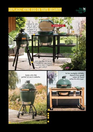OUTDOOR
Commandes et renseignements sur www.francisbatt.com ou à hello@francisbatt.com
1
2
3
4
1  Trépied pliable MiniMax : 250.00 € (339277)
2  Table modulaire Large : 860.00 € (381065), existe en M, 2XL, et XLarge
3  Chariot à roulettes et poignée intégrée Large : 460.00 € (381064),
existe en M, 2XL, et XLarge
4  Table en bois d’eucalyptus pour le Big Green Egg Large : 1260.00 €
(339178), existe en XLarge
DÉPLACEZ VOTRE EGG EN TOUTE SÉCURITÉ
En bois eucalyptus véritable,
disposez d’une grande
surface de travail
autour de votre foyer.
Roulez votre EGG
partout où vous le souhaitez.
Comprend un cadre
EGG, un insert
de grille en acier
inoxydable et un
crochet d’outil.
Votre MiniMax est facile
à transporter, vous pouvez
le surélever dans n’importe
quel endroit.
GARANTI E À VI E
.97
 