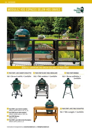 OUTDOOR
Commandes et renseignements sur www.francisbatt.com ou à hello@francisbatt.com
MODULEZ VOS ESPACES SELON VOS ENVIES !
3 PACK START MINIMAX
1 PACK START L AVEC CHARIOT À ROULETTES 2 PACK START M AVEC TABLE MODULAIRE
4 PACK START L AVEC TABLE EUCALYPTUS
DÉBUTEZ L’AVENTURE BIG GREEN EGG AVEC LE PACK START
1  Pack START L avec chariot à roulettes :
2490.00 € (381170), existe en S, M, L, XL, 2XL
2  Pack START M avec table modulaire :
2590.00 € (381168), existe en L, M, XL, 2XL
3  Pack START Minimax :
1590.00 € (381174)
4  Pack START L avec table en bois d’eucalyptus :
3490.00 € (381171), existe en L, XL
EGG + Table modulaire + ConvEGGtor
EGG + Table eucalyptus + ConvEGGtor
EGG + Berceau à roulettes + ConvEGGtor EGG + Berceau surélévateur +
ConvEGGtor
98.
 