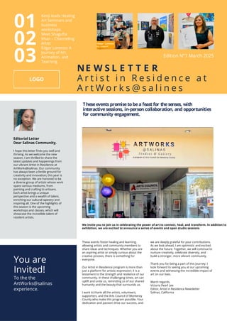Theseevents promiseto bea feast for thesenses, with
interactivesessions, in-person collaboration, and opportunities
for community engagement.
Editorial Letter
Dear Salinas Community,
I hope this letter finds you well and
thriving. As we welcome the new
season, I am thrilled to share the
latest updates and happenings from
our vibrant Artist in Residence at
ArtWorks@salinas. Our community
has always been a fertile ground for
creativity and innovation; this year is
no exception. We are honored to be
a diverse group of artists whose work
spans various mediums, from
painting and crafting to artisans.
Each artist brings a unique
perspective and a wealth of talent,
enriching our cultural tapestry and
inspiring all. One of the highlights of
this season is the upcoming
workshops and classes, which will
showcase the incredible talent of
resident artists.
We invite you to join us in celebrating the power of art to connect, heal, and transform. In addition to
exhibition, we are excited to announce a series of events and open studio sessions
These events foster healing and learning,
allowing artists and community members to
share ideas and techniques. Whether you are
an aspiring artist or simply curious about the
creative process, there is something for
everyone.
Our Artist in Residence program is more than
just a platform for artistic expression; it is a
testament to the strength and resilience of our
community. In these challenging times, art can
uplift and unite us, reminding us of our shared
humanity and the beauty that surrounds us.
I want to thank all the artists, volunteers,
supporters, and the Arts Council of Monterey
County who make this program possible. Your
dedication and passion drive our success, and
we are deeply grateful for your contributions.
As we look ahead, I am optimistic and excited
about the future. Together, we will continue to
nurture creativity, celebrate diversity, and
build a stronger, more vibrant community.
Thank you for being a part of this journey. I
look forward to seeing you at our upcoming
events and witnessing the incredible impact of
art on our lives.
Warm regards,
Victoria Pearl Lee
Editor, Artist in Residence Newsletter
Salinas, California
NE W S L E T T E R
A r t i s t i n R e s i d e n c e a t
A r t W o r k s @ s a l i n e s
Kenji leads Healing
Art Seminars and
business
workshops.
Meet Shagufta
Khan C Channeling
Artist
Edgar Lorenzo: A
Journey of Art,
Animation, and
Teaching
01
02
03
You are
Invited!
To the the
ArtWorks@salinas
experience.
Edition N1 March 2025
 