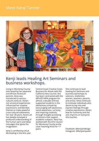 Meet Kenji Tanner
Kenji leads Healing Art Seminars and
business workshops.
Living in Monterey County
and raised by her Japanese
and African American
parents, Kenji was
introduced to various
cultures early on. Kenjis
rich ancestral experiences
influenced her creative
expressions and blended
themes to make powerful
cross-cultural statements.
For over 30 years, Kenjis art
has deeply conveyed a
profound understanding of
the human spirit and deep
messages that ignite the
imagination.
Kenji is certified by UCLA
SELHealing in the Arts and
Central Coast Creative Corps
Business for Artists with the
California Arts Council. She
has been contracted with the
MPUSD VAPA program for
almost a decade and has
supported students in the
elementary schools by
encouraging self-awareness,
social awareness, curiosity,
and inspiring creativity
through thought provoking
art lessons that support
academic subjects. Kenji has
worked with the Arts Council
for Monterey County as the
Lead Teaching Artist for 17
years.
She continues to lead
Healing Art Seminars and
business workshops to
veterans, shelterless
women, teachers, parents,
and artists. Kenji continues
to motivate individuals who
desire to tap into and
express feelings through
creative expressions. Kenjis
love for humanity and the
arts imprints on everyone
she touches.
Facebook: @kenjiartdesign
Instagram: @Kenjiartqueen
 