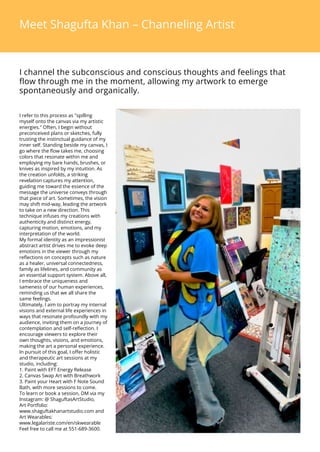 Meet Shagufta Khan C Channeling Artist
I channel the subconscious and conscious thoughts and feelings that
flow through me in the moment, allowing my artwork to emerge
spontaneously and organically.
I refer to this process as "spilling
myself onto the canvas via my artistic
energies." Often, I begin without
preconceived plans or sketches, fully
trusting the instinctual guidance of my
inner self. Standing beside my canvas, I
go where the flow takes me, choosing
colors that resonate within me and
employing my bare hands, brushes, or
knives as inspired by my intuition. As
the creation unfolds, a striking
revelation captures my attention,
guiding me toward the essence of the
message the universe conveys through
that piece of art. Sometimes, the vision
may shift mid-way, leading the artwork
to take on a new direction. This
technique infuses my creations with
authenticity and distinct energy,
capturing motion, emotions, and my
interpretation of the world.
My formal identity as an impressionist
abstract artist drives me to evoke deep
emotions in the viewer through my
reflections on concepts such as nature
as a healer, universal connectedness,
family as lifelines, and community as
an essential support system. Above all,
I embrace the uniqueness and
sameness of our human experiences,
reminding us that we all share the
same feelings.
Ultimately, I aim to portray my internal
visions and external life experiences in
ways that resonate profoundly with my
audience, inviting them on a journey of
contemplation and self-reflection. I
encourage viewers to explore their
own thoughts, visions, and emotions,
making the art a personal experience.
In pursuit of this goal, I offer holistic
and therapeutic art sessions at my
studio, including:
1. Paint with EFT Energy Release
2. Canvas Swap Art with Breathwork
3. Paint your Heart with F Note Sound
Bath, with more sessions to come.
To learn or book a session, DM via my
Instagram: @ ShaguftasArtStudio,
Art Portfolio:
www.shaguftakhanartstudio.com and
Art Wearables:
www.legalariste.com/en/skwearable
Feel free to call me at 551-689-3600.
 
