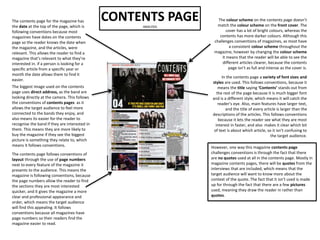 CONTENTS PAGEANALYSIS
In the contents page a variety of font sizes and
styles are used. This follows conventions, because it
means the title saying ‘Contents’ stands out from
the rest of the page because it is much bigger font
and is a different style, which means it will catch the
reader’s eye. Also, main features have larger text,
and the title of every article is larger than the
descriptions of the articles. This follows conventions
because it lets the reader see what they are most
interest in faster, and also makes it clear which bit
of text is about which article, so it isn’t confusing to
the target audience.
The biggest image used on the contents
page uses direct address, as the band are
looking directly at the camera. This follows
the conventions of contents pages as it
allows the target audience to feel more
connected to the bands they enjoy, and
also means its easier for the reader to
recognise the band if they are interested in
them. This means they are more likely to
buy the magazine if they see the biggest
picture is something they relate to, which
means it follows conventions.
The contents page follows conventions of
layout through the use of page numbers
next to every feature of the magazine it
presents to the audience. This means the
magazine is following conventions, because
the page numbers allow the reader to find
the sections they are most interested
quicker, and it gives the magazine a more
clear and professional appearance and
order, which means the target audience
will find this appealing. It follows
conventions because all magazines have
page numbers so their readers find the
magazine easier to read.
The contents page for the magazine has
the date at the top of the page, which is
following conventions because most
magazines have dates on the contents
page so the reader knows the date when
the magazine, and the articles, were
relevant. This allows the reader to find a
magazine that’s relevant to what they’re
interested in. if a person is looking for a
specific article from a specific year or
month the date allows them to find it
easier.
The colour scheme on the contents page doesn’t
match the colour scheme on the front cover. The
cover has a lot of bright colours, whereas the
contents has more darker colours. Although this
challenges conventions of magazines, as most have
a consistent colour scheme throughout the
magazine, however by changing the colour scheme
it means that the reader will be able to see the
different articles clearer, because the contents
page isn’t as full and intense as the cover is.
However, one way this magazine contents page
challenges conventions is through the fact that there
are no quotes used at all in the contents page. Mostly in
magazine contents pages, there will be quotes from the
interviews that are included, which means that the
target audience will want to know more about the
context of the quote. The fact that it isn’t used is made
up for through the fact that there are a few pictures
used, meaning they draw the reader in rather than
quotes.
 