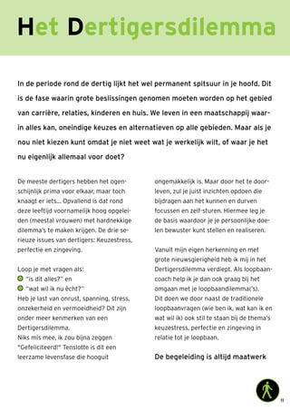 11
Het Dertigersdilemma
In de periode rond de dertig lijkt het wel permanent spitsuur in je hoofd. Dit
is de fase waarin grote beslissingen genomen moeten worden op het gebied
van carrière, relaties, kinderen en huis. We leven in een maatschappij waar-
in alles kan, oneindige keuzes en alternatieven op alle gebieden. Maar als je
nou niet kiezen kunt omdat je niet weet wat je werkelijk wilt, of waar je het
nu eigenlijk allemaal voor doet?
De meeste dertigers hebben het ogen-
schijnlijk prima voor elkaar, maar toch
knaagt er iets… Opvallend is dat rond
deze leeftijd voornamelijk hoog opgelei-
den (meestal vrouwen) met hardnekkige
dilemma’s te maken krijgen. De drie se-
rieuze issues van dertigers: Keuzestress,
perfectie en zingeving.
Loop je met vragen als:
	“is dit alles?” en
	“wat wil ik nu ècht?”
Heb je last van onrust, spanning, stress,
onzekerheid en vermoeidheid? Dit zijn
onder meer kenmerken van een
Dertigersdilemma.
Niks mis mee, ik zou bijna zeggen
Gefeliciteerd! Tenslotte is dit een
leerzame levensfase die hooguit
ongemakkelijk is. Maar door het te door-
leven, zul je juist inzichten opdoen die
bijdragen aan het kunnen en durven
focussen en zelf-sturen. Hiermee leg je
de basis waardoor je je persoonlijke doe-
len bewuster kunt stellen en realiseren.
Vanuit mijn eigen herkenning en met
grote nieuwsgierigheid heb ik mij in het
Dertigersdilemma verdiept. Als loopbaan-
coach help ik je dan ook graag bij het
omgaan met je loopbaandilemma(’s).
Dit doen we door naast de traditionele
loopbaanvragen (wie ben ik, wat kan ik en
wat wil ik) ook stil te staan bij de thema’s
keuzestress, perfectie en zingeving in
relatie tot je loopbaan.
De begeleiding is altijd maatwerk
 