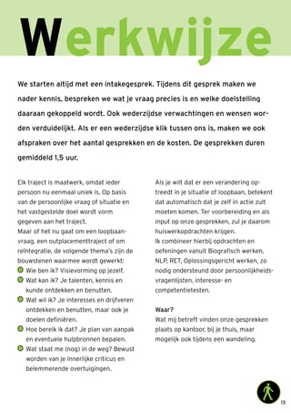 13
Werkwijze
We starten altijd met een intakegesprek. Tijdens dit gesprek maken we
nader kennis, bespreken we wat je vraag precies is en welke doelstelling
daaraan gekoppeld wordt. Ook wederzijdse verwachtingen en wensen wor-
den verduidelijkt. Als er een wederzijdse klik tussen ons is, maken we ook
afspraken over het aantal gesprekken en de kosten. De gesprekken duren
gemiddeld 1,5 uur.
Elk traject is maatwerk, omdat ieder
persoon nu eenmaal uniek is. Op basis
van de persoonlijke vraag of situatie en
het vastgestelde doel wordt vorm
gegeven aan het traject.
Maar of het nu gaat om een loopbaan-
vraag, een outplacementtraject of om
reïntegratie, de volgende thema’s zijn de
bouwstenen waarmee wordt gewerkt:
	Wie ben ik? Visievorming op jezelf.
	Wat kan ik? Je talenten, kennis en
kunde ontdekken en benutten.
	Wat wil ik? Je interesses en drijfveren
ontdekken en benutten, maar ook je
doelen definiëren.
	Hoe bereik ik dat? Je plan van aanpak
en eventuele hulpbronnen bepalen.
	Wat staat me (nog) in de weg? Bewust
worden van je innerlijke criticus en
belemmerende overtuigingen.
Als je wilt dat er een verandering op-
treedt in je situatie of loopbaan, betekent
dat automatisch dat je zelf in actie zult
moeten komen. Ter voorbereiding en als
input op onze gesprekken, zul je daarom
huiswerkopdrachten krijgen.
Ik combineer hierbij opdrachten en
oefeningen vanuit Biografisch werken,
NLP, RET, Oplossingsgericht werken, zo
nodig ondersteund door persoonlijkheids-
vragenlijsten, interesse- en
competentietesten.
Waar?
Wat mij betreft vinden onze gesprekken
plaats op kantoor, bij je thuis, maar
mogelijk ook tijdens een wandeling.
 