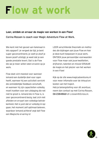 15
Leer, ontdek en ervaar de magie van werken in een Flow!
Corina Rossen is coach voor Magic Adventure Flow at Work.
Wie kent niet het gevoel van helemaal in
iets opgaan? Je vergeet de tijd, je bent
super geconcentreerd, je voelt je alsof je
boven jezelf uitstijgt, je weet dat je een
goede prestatie levert. Dat is de Flow
die we je meer willen laten ervaren op je
werk.
Flow doet zich meestal voor wanneer
iemand een duidelijk doel voor ogen
heeft, wanneer hij een activiteit verricht
die onmiddellijke feedback verschaft,
en wanneer hij zijn capaciteiten volledig
moet inzetten voor een uitdaging die net
niet te groot is. Iemand die in Flow is, is
zeer geconcentreerd bezig, laat zich niet
afleiden en ervaart een volledige betrok-
kenheid. Het is juist dat er-volledig-in-op-
gaan, het moment zelf optimaal beleven,
waardoor iemand achteraf zegt dat Flow
een Magische ervaring is!
LEER verschillende theorieën en metho-
des die bijdragen aan jouw Flow en hoe
je deze kunt toepassen in jouw werk.
ONTDEK jouw persoonlijke voorwaarden
voor Flow maar ook jouw kwaliteiten,
drijfveren, talenten en missie! ERVAAR
de magie en het plezier van het werken
in een Flow!
Kijk op de site www.magicadventures.nl
voor meer infomatie over de inhoud en
kosten van het traject.
Heb je belangstelling voor dit avontuur,
neem dan contact op met Corina Rossen,
06-23848661 of c.rossen@2cross.nl.
Flow at work
 