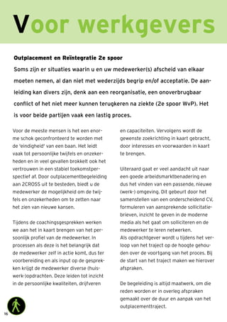 16
Outplacement en Reïntegratie 2e spoor
Soms zijn er situaties waarin u en uw medewerker(s) afscheid van elkaar
moeten nemen, al dan niet met wederzijds begrip en/of acceptatie. De aan-
leiding kan divers zijn, denk aan een reorganisatie, een onoverbrugbaar
conflict of het niet meer kunnen terugkeren na ziekte (2e spoor WvP). Het
is voor beide partijen vaak een lastig proces.
Voor werkgevers
Voor de meeste mensen is het een enor-
me schok geconfronteerd te worden met
de 'eindigheid' van een baan. Het leidt
vaak tot persoonlijke twijfels en onzeker-
heden en in veel gevallen brokkelt ook het
vertrouwen in een stabiel toekomstper-
spectief af. Door outplacementbegeleiding
aan 2CROSS uit te besteden, biedt u de
medewerker de mogelijkheid om de twij-
fels en onzekerheden om te zetten naar
het zien van nieuwe kansen.
Tijdens de coachingsgesprekken werken
we aan het in kaart brengen van het per-
soonlijk profiel van de medewerker. In
processen als deze is het belangrijk dat
de medewerker zelf in actie komt, dus ter
voorbereiding en als input op de gesprek-
ken krijgt de medewerker diverse (huis-
werk-)opdrachten. Deze leiden tot inzicht
in de persoonlijke kwaliteiten, drijfveren
en capaciteiten. Vervolgens wordt de
gewenste zoekrichting in kaart gebracht,
door interesses en voorwaarden in kaart
te brengen.
Uiteraard gaat er veel aandacht uit naar
een goede arbeidsmarktbenadering en
dus het vinden van een passende, nieuwe
(werk-) omgeving. Dit gebeurt door het
samenstellen van een onderscheidend CV,
formuleren van aansprekende sollicitatie-
brieven, inzicht te geven in de moderne
media als het gaat om solliciteren en de
medewerker te leren netwerken.
Als opdrachtgever wordt u tijdens het ver-
loop van het traject op de hoogte gehou-
den over de voortgang van het proces. Bij
de start van het traject maken we hierover
afspraken.
De begeleiding is altijd maatwerk, om die
reden worden er in overleg afspraken
gemaakt over de duur en aanpak van het
outplacementtraject.
 