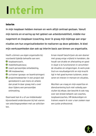 17
Interim
Heeft u binnen uw eigen organisatie bij-
voorbeeld tijdelijk behoefte aan een:
	loopbaancoach,
	mobiliteitsadviseur,
	coach persoonlijke ontwikkeling,
	HR-medewerker,
	co-trainer (groeps- en teamtrainingen)
	projectmedewerker in een project dat
gerelateerd is aan mens en arbeid,
dan praat ik daar graag met u over
door tijdens een persoonlijke
ontmoeting.
Daarnaast kan ik u of uw middenkader
bijvoorbeeld ondersteunen bij het voeren
van selectiegesprekken met uw sollicitan-
ten.
Ik kan mezelf beschrijven als een doener
met graag enige vrijheid in handelen, die
houdt van drukte en afwisseling en goed
in staat is te functioneren in verschillen-
de situaties en omgevingen. Ik werk prak-
tisch en resultaatgericht en mijn kracht
ligt in het goed kunnen luisteren, analy-
seren en inleven in mensen en situaties.
Mochten uw vraag en mijn expertise en
dienstverlening toch niet volledig aan-
sluiten bij elkaar, dan beschik ik ook nog
over een breed netwerk van coaches,
loopbaancoaches, HR-deskundigen en
trainers waarin ik voor u kan zoeken naar
een juiste professional.
Interim
In mijn loopbaan hebben mensen en werk altijd centraal gestaan. Vanuit
mijn kennis en ervaring op het gebied van arbeidsmobiliteit, middle-ma-
nagement en (loopbaan-)coaching, lever ik graag mijn bijdrage aan orga-
nisaties om hun organisatiedoelen te realiseren op deze gebieden. Ik bied
mijn werkzaamheden dan ook op interim basis aan binnen uw organisatie.
 