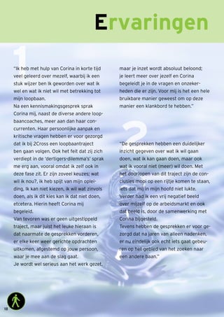 18
Ervaringen
1
2
“Ik heb met hulp van Corina in korte tijd
veel geleerd over mezelf, waarbij ik een
stuk wijzer ben Ik geworden over wat ik
wel en wat ik niet wil met betrekking tot
mijn loopbaan.
Na een kennismakingsgesprek sprak
Corina mij, naast de diverse andere loop-
baancoaches, meer aan dan haar con-
currenten. Haar persoonlijke aanpak en
kritische vragen hebben er voor gezorgd
dat ik bij 2Cross een loopbaantraject
ben gaan volgen. Ook het feit dat zij zich
verdiept in de ‘dertigers-dilemma’s’ sprak
me erg aan, vooral omdat ik zelf ook in
deze fase zit. Er zijn zoveel keuzes; wat
wil ik nou?, ik heb spijt van mijn oplei-
ding, Ik kan niet kiezen, ik wil wat zinvols
doen, als ik dit kies kan ik dat niet doen,
etcetera. Hierin heeft Corina mij
begeleid.
Van tevoren was er geen uitgestippeld
traject, maar juist het leuke hieraan is
dat naarmate de gesprekken vorderen,
er elke keer weer gerichte opdrachten
uitkomen, afgestemd op jouw persoon,
waar je mee aan de slag gaat.
Je wordt wel serieus aan het werk gezet,
maar je inzet wordt absoluut beloond;
je leert meer over jezelf en Corina
begeleidt je in de vragen en onzeker-
heden die er zijn. Voor mij is het een hele
bruikbare manier geweest om op deze
manier een klankbord te hebben.”
“De gesprekken hebben een duidelijker
inzicht gegeven over wat ik wil gaan
doen, wat ik kan gaan doen, maar ook
wat ik vooral niet (meer) wil doen. Met
het doorlopen van dit traject zijn de con-
clusies mooi op een rijtje komen te staan,
iets dat mij in mijn hoofd niet lukte.
Verder had ik een vrij negatief beeld
over mijzelf op de arbeidsmarkt en ook
dat beeld is, door de samenwerking met
Corina bijgesteld.
Tevens hebben de gesprekken er voor ge-
zorgd dat na jaren van alleen nadenken,
er nu eindelijk ook echt iets gaat gebeu-
ren op het gebied van het zoeken naar
een andere baan.”
 