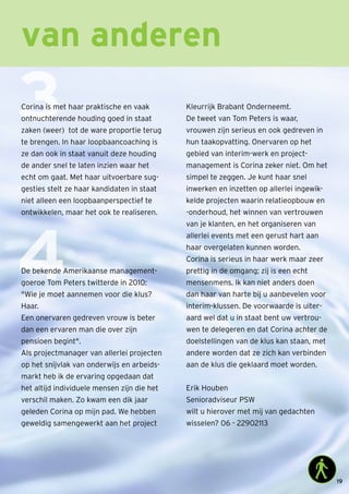 van anderen
3
4
Corina is met haar praktische en vaak
ontnuchterende houding goed in staat
zaken (weer) tot de ware proportie terug
te brengen. In haar loopbaancoaching is
ze dan ook in staat vanuit deze houding
de ander snel te laten inzien waar het
echt om gaat. Met haar uitvoerbare sug-
gesties stelt ze haar kandidaten in staat
niet alleen een loopbaanperspectief te
ontwikkelen, maar het ook te realiseren.
De bekende Amerikaanse management-
goeroe Tom Peters twitterde in 2010:
Wie je moet aannemen voor die klus?
Haar.
Een onervaren gedreven vrouw is beter
dan een ervaren man die over zijn
pensioen begint.
Als projectmanager van allerlei projecten
op het snijvlak van onderwijs en arbeids-
markt heb ik de ervaring opgedaan dat
het altijd individuele mensen zijn die het
verschil maken. Zo kwam een dik jaar
geleden Corina op mijn pad. We hebben
geweldig samengewerkt aan het project
Kleurrijk Brabant Onderneemt.
De tweet van Tom Peters is waar,
vrouwen zijn serieus en ook gedreven in
hun taakopvatting. Onervaren op het
gebied van interim-werk en project-
management is Corina zeker niet. Om het
simpel te zeggen. Je kunt haar snel
inwerken en inzetten op allerlei ingewik-
kelde projecten waarin relatieopbouw en
-onderhoud, het winnen van vertrouwen
van je klanten, en het organiseren van
allerlei events met een gerust hart aan
haar overgelaten kunnen worden.
Corina is serieus in haar werk maar zeer
prettig in de omgang; zij is een echt
mensenmens. Ik kan niet anders doen
dan haar van harte bij u aanbevelen voor
interim-klussen. De voorwaarde is uiter-
aard wel dat u in staat bent uw vertrou-
wen te delegeren en dat Corina achter de
doelstellingen van de klus kan staan, met
andere worden dat ze zich kan verbinden
aan de klus die geklaard moet worden.
Erik Houben
Senioradviseur PSW
wilt u hierover met mij van gedachten
wisselen? 06 - 22902113
19
 