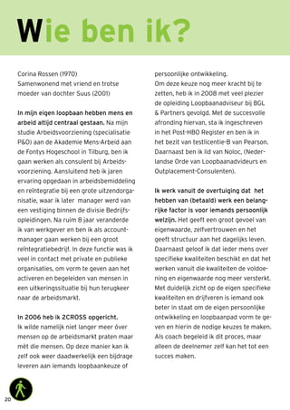 20
Corina Rossen (1970)
Samenwonend met vriend en trotse
moeder van dochter Suus (2001)
In mijn eigen loopbaan hebben mens en
arbeid altijd centraal gestaan. Na mijn
studie Arbeidsvoorziening (specialisatie
PO) aan de Akademie Mens-Arbeid aan
de Fontys Hogeschool in Tilburg, ben ik
gaan werken als consulent bij Arbeids-
voorziening. Aansluitend heb ik jaren
ervaring opgedaan in arbeidsbemiddeling
en reïntegratie bij een grote uitzendorga-
nisatie, waar ik later manager werd van
een vestiging binnen de divisie Bedrijfs-
opleidingen. Na ruim 8 jaar veranderde
ik van werkgever en ben ik als account-
manager gaan werken bij een groot
reïntegratiebedrijf. In deze functie was ik
veel in contact met private en publieke
organisaties, om vorm te geven aan het
activeren en begeleiden van mensen in
een uitkeringssituatie bij hun terugkeer
naar de arbeidsmarkt.
In 2006 heb ik 2CROSS opgericht.
Ik wilde namelijk niet langer meer óver
mensen op de arbeidsmarkt praten maar
mèt die mensen. Op deze manier kan ik
zelf ook weer daadwerkelijk een bijdrage
leveren aan iemands loopbaankeuze of
persoonlijke ontwikkeling.
Om deze keuze nog meer kracht bij te
zetten, heb ik in 2008 met veel plezier
de opleiding Loopbaanadviseur bij BGL
 Partners gevolgd. Met de succesvolle
afronding hiervan, sta ik ingeschreven
in het Post-HBO Register en ben ik in
het bezit van testlicentie-B van Pearson.
Daarnaast ben ik lid van Noloc, (Neder-
landse Orde van Loopbaanadvideurs en
Outplacement-Consulenten).
Ik werk vanuit de overtuiging dat het
hebben van (betaald) werk een belang-
rijke factor is voor iemands persoonlijk
welzijn. Het geeft een groot gevoel van
eigenwaarde, zelfvertrouwen en het
geeft structuur aan het dagelijks leven.
Daarnaast geloof ik dat ieder mens over
specifieke kwaliteiten beschikt en dat het
werken vanuit die kwaliteiten de voldoe-
ning en eigenwaarde nog meer versterkt.
Met duidelijk zicht op de eigen specifieke
kwaliteiten en drijfveren is iemand ook
beter in staat om de eigen persoonlijke
ontwikkeling en loopbaanpad vorm te ge-
ven en hierin de nodige keuzes te maken.
Als coach begeleid ik dit proces, maar
alleen de deelnemer zelf kan het tot een
succes maken.
Wie ben ik?
 