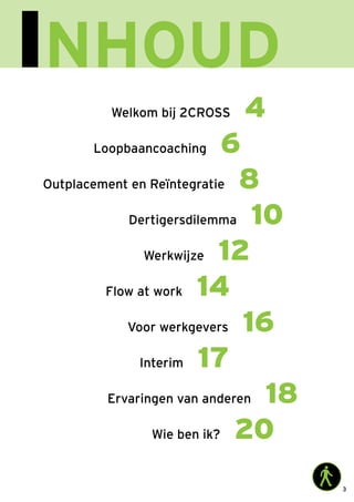 3
Inhoud
Voor werkgevers 16
Wie ben ik? 20
Ervaringen van anderen 18
Outplacement en Reïntegratie 8
Loopbaancoaching 6
Welkom bij 2CROSS 4
Dertigersdilemma 10
Werkwijze 12
Flow at work 14
Interim 17
 
