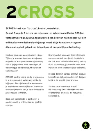 5
2CROSS
2CROSS staat voor ‘to cross’; kruisen, oversteken.
En met 5 van de 7 letters van mijn voor- en achternaam (Corina ROSSen)
vertegenwoordigt 2CROSS tegelijkertijd een deel van mij; het deel wat een
enthousiaste en deskundige bijdrage levert als je kampt met vragen of
dilemma’s op het gebied van je loopbaan of persoonlijke ontwikkeling.
Heel wat paden en wegen kruisen elkaar.
Tijdens je leven en loopbaan kom je ook
op paden of kruispunten waarbij de vraag
rijst of je je pad wel moet vervolgen, of
welke weg je op dit kruispunt nu wilt of
kunt inslaan?
2CROSS leert je hoe je op die kruispunten
in je leven ontdekt welke weg het beste
bij je past. Door je bewust te worden van
je eigen talenten en drijfveren, je wensen
en mogelijkheden, ben je beter in staat de
juiste keuzes te maken.
Doen wat werkelijk bij je past geeft je
plezier, maakt je enthousiast en geeft je
energie.
Beschouw het lezen van deze informatie
als een moment voor jezelf, tenslotte is
dat ook waar mijn dienstverlening zich op
richt: Jouw vraag, jouw onderzoek, jouw
inzichten, jouw keuzes en jouw toekomst.
Ik hoop dat mijn aanbod aansluit bij jouw
behoefte en dat onze paden zich daadwer-
kelijk in de praktijk gaan kruisen.
Spreekt deze informatie je aan?
Bel me dan op 06-23848661 voor een
oriënterende afspraak, die natuurlijk
kosteloos is.
 