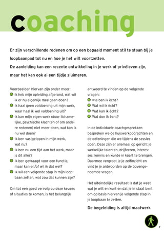 7
coaching
Er zijn verschillende redenen om op een bepaald moment stil te staan bij je
loopbaanpad tot nu en hoe je het wilt voortzetten.
De aanleiding kan een recente ontwikkeling in je werk of privéleven zijn,
maar het kan ook al een tijdje sluimeren.
Voorbeelden hiervan zijn onder meer:
	ik heb mijn opleiding afgerond, wat wil
ik er nu eigenlijk mee gaan doen?
	Ik haal geen voldoening uit mijn werk,
waar haal ik wel voldoening uit?
	Ik kan mijn eigen werk (door lichame-
lijke, psychische klachten of om ande-
re redenen) niet meer doen, wat kan ik
nu wel doen?
	Ik ben vastgelopen in mijn werk,
wat nu?
	Ik ben nu een tijd aan het werk, maar
is dit alles?
	Ik ben gevraagd voor een functie,
maar kan en/of wil ik dat wel?
	Ik wil een volgende stap in mijn loop-
baan zetten, wat zou dat kunnen zijn?
Om tot een goed vervolg op deze keuzes
of situaties te komen, is het belangrijk
antwoord te vinden op de volgende
vragen:
	 wie ben ik ècht?
	 Wat wil ik ècht?
	 Wat kan ik ècht?
	 Wat doe ik ècht?
In de individuele coachgesprekken
bespreken we de huiswerkopdrachten en
de oefeningen die we tijdens de sessies
doen. Deze zijn er allemaal op gericht je
werkelijke talenten, drijfveren, interes-
ses, kennis en kunde in kaart te brengen.
Daarmee vergroot je je zelfinzicht en
vind je je antwoorden op de bovenge-
noemde vragen.
Het uiteindelijke resultaat is dat je weet
wat je wilt en kunt en dat je in staat bent
om op basis hiervan je volgende stap in
je loopbaan te zetten.
De begeleiding is altijd maatwerk
 