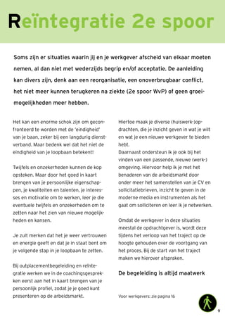 9
Soms zijn er situaties waarin jij en je werkgever afscheid van elkaar moeten
nemen, al dan niet met wederzijds begrip en/of acceptatie. De aanleiding
kan divers zijn, denk aan een reorganisatie, een onoverbrugbaar conflict,
het niet meer kunnen terugkeren na ziekte (2e spoor WvP) of geen groei-
mogelijkheden meer hebben.
Het kan een enorme schok zijn om gecon-
fronteerd te worden met de ‘eindigheid’
van je baan, zeker bij een langdurig dienst-
verband. Maar bedenk wel dat het niet de
eindigheid van je loopbaan betekent!
Twijfels en onzekerheden kunnen de kop
opsteken. Maar door het goed in kaart
brengen van je persoonlijke eigenschap-
pen, je kwaliteiten en talenten, je interes-
ses en motivatie om te werken, leer je die
eventuele twijfels en onzekerheden om te
zetten naar het zien van nieuwe mogelijk-
heden en kansen.
Je zult merken dat het je weer vertrouwen
en energie geeft en dat je in staat bent om
je volgende stap in je loopbaan te zetten.
Bij outplacementbegeleiding en reïnte-
gratie werken we in de coachingsgesprek-
ken eerst aan het in kaart brengen van je
persoonlijk profiel, zodat je je goed kunt
presenteren op de arbeidsmarkt.
Hiertoe maak je diverse (huiswerk-)op-
drachten, die je inzicht geven in wat je wilt
en wat je een nieuwe werkgever te bieden
hebt.
Daarnaast ondersteun ik je ook bij het
vinden van een passende, nieuwe (werk-)
omgeving. Hiervoor help ik je met het
benaderen van de arbeidsmarkt door
onder meer het samenstellen van je CV en
sollicitatiebrieven, inzicht te geven in de
moderne media en instrumenten als het
gaat om solliciteren en leer ik je netwerken.
Omdat de werkgever in deze situaties
meestal de opdrachtgever is, wordt deze
tijdens het verloop van het traject op de
hoogte gehouden over de voortgang van
het proces. Bij de start van het traject
maken we hierover afspraken.
De begeleiding is altijd maatwerk
Voor werkgevers: zie pagina 16
 