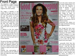 This magazine is highly priced at
£3.90 due to it being a monthly
issue. This would mean the
magazine has more content.
The image is typically in the
middle of the page and it is the
main focus when you first look at
the way. The picture is of Jane
Seymour who is an actress is
wearing a white dress with pink
flowers, the magazine have used
this picture and matched it with
the text. This makes the cover
more appealing and something
you would want to pick out of a
shelf.
In addition to this the models
head overlaps the title which is
purposely done to draw you in to
her after reading the title. The title
is the first thing you look at so
when you read it you get lead on
to Jane Seymour.
The text on the page is all different
shades of pink and black which
flows well together, however the
text has a mixture of fonts which
is good as it gives the front cover a
variety.
However the overcrowding of
texts combined with the different
fonts can make the front cover a
bit puzzling.
Due to the colour scheme and
the artistic looking fonts, it is
clear that the magazine is
aimed at women. It is all
based around ‘good
housekeeping’ so how to style
your home, or what are the
best things to wear, or
cooking. I think this is good as
even though it is only for
women it is a diverse
magazine and contains a lot of
different content.
Furthermore the colours on
the page contribute to forming
the magazines brand.
Even though the front cover
contains subtitles, due to the
different sizing it is slightly
confusing to tell which is the
subtitles. However in a way
this can be a positive aspect as
it makes the magazine stand
out as it does not have the
typical front cover layout.
I personally think that this
front cover has good and bad
features. I like the fact the
magazine has not got a typical
layout making it eye-catching.
However this layout can come
across as over crowded and
too messy, not giving it a
professional finish.
 