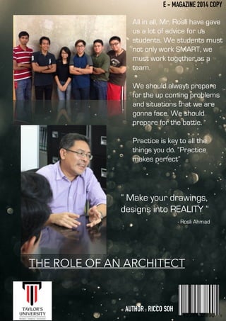 E - MAGAZINE 2014 COPY
All in all, Mr. Rosli have gave
us a lot of advice for us
students. We students must
not only work SMART, we
must work together as a
team.
!
We should always prepare
for the up coming problems
and situations that we are
gonna face. We should
prepare for the battle.
!
Practice is key to all the
things you do. “Practice
makes perfect”
“ Make your drawings,
designs into REALITY “
- Rosli Ahmad
THE ROLE OF AN ARCHITECT
AUTHOR : RICCO SOH
 