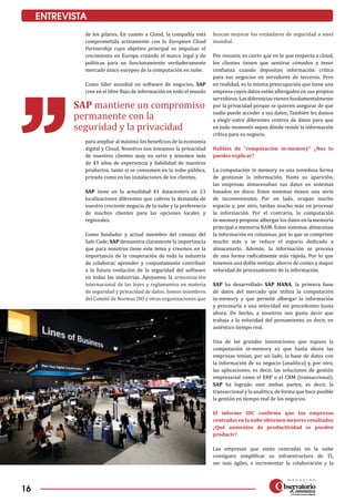 16
ENTREVISTA
SAP mantiene un compromiso
permanente con la
seguridad y la privacidad
de los pilares. En cuanto a Cloud, la compañía está
comprometida activamente con la European Cloud
Partnership cuyo objetivo principal es impulsar el
crecimiento en Europa creando el marco legal y de
políticas para un funcionamiento verdaderamente
mercado único europeo de la computación en nube.
Como líder mundial en software de negocios, SAP
cree en el libre flujo de información en todo el mundo
para ampliar al máximo los beneficios de la economía
digital y Cloud. Nosotros nos tomamos la privacidad
de nuestros clientes muy en serio y tenemos más
de 43 años de experiencia y fiabilidad de nuestros
productos, tanto si se consumen en la nube pública,
privada como en las instalaciones de los clientes.
SAP tiene en la actualidad 41 datacenters en 21
localizaciones diferentes que cubren la demanda de
nuestro creciente negocio de la nube y la preferencia
de muchos clientes para las opciones locales y
regionales.
Como fundador y actual miembro del consejo del
Safe Code, SAP demuestra claramente la importancia
que para nosotros tiene este tema y creemos en la
importancia de la cooperación de toda la industria
de colaborar, aprender y conjuntamente contribuir
a la futura evolución de la seguridad del software
en todas las industrias. Apoyamos la armonización
internacional de las leyes y reglamentos en materia
de seguridad y privacidad de datos. Somos miembros
del Comité de Normas ISO y otras organizaciones que
buscan mejorar los estándares de seguridad a nivel
mundial.
Por resumir, es cierto que en lo que respecta a cloud,
los clientes tienen que sentirse cómodos y tener
confianza cuando depositan información crítica
para sus negocios en servidores de terceros. Pero
en realidad, es la misma preocupación que tiene una
empresa cuyos datos están albergados en sus propios
servidores.Lasdiferenciasvienenfundamentalmente
por la privacidad porque se quieren asegurar de que
nadie puede acceder a sus datos. También les damos
a elegir entre diferentes centros de datos para que
en todo momento sepan dónde reside la información
crítica para su negocio.
Habláis de “computación in-memory” ¿Nos lo
puedes explicar?
La computación in memory es una novedosa forma
de gestionar la información. Hasta su aparición,
las empresas almacenaban sus datos en sistemas
basados en disco. Estos sistemas tienen una serie
de inconvenientes. Por un lado, ocupan mucho
espacio y, por otro, tardan mucho más en procesar
la información. Por el contrario, la computación
in-memory propone albergar los datos en la memoria
principal o memoria RAM. Estos sistemas almacenan
la información en columnas, por lo que se comprime
mucho más y se reduce el espacio dedicado a
almacenarlo. Además, la información se procesa
de una forma radicalmente más rápida. Por lo que
tenemos una doble ventaja: ahorro de costes y mayor
velocidad de procesamiento de la información.
SAP ha desarrollado SAP HANA, la primera base
de datos del mercado que utiliza la computación
in-memory y que permite albergar la información
y procesarla a una velocidad sin precedentes hasta
ahora. De hecho, a nosotros nos gusta decir que
trabaja a la velocidad del pensamiento, es decir, en
auténtico tiempo real.
Una de las grandes innovaciones que supuso la
computación in-memory es que hasta ahora las
empresas tenían, por un lado, la base de datos con
la información de su negocio (analítica) y, por otro,
las aplicaciones, es decir, las soluciones de gestión
empresarial como el ERP o el CRM (transaccional).
SAP ha logrado unir ambas partes, es decir, la
transaccional y la analítica, de forma que hace posible
la gestión en tiempo real de los negocios.
El informe IDC confirma que las empresas
centradas en la nube obtienen mejores resultados
¿Qué aumentos de productividad se pueden
producir?
Las empresas que están centradas en la nube
consiguen simplificar su infraestructura de TI,
ser más ágiles, e incrementar la colaboración y la
 