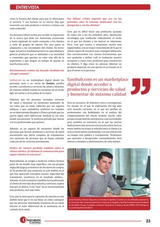 23
ENTREVISTA
Sanihub.com es un marketplace
digital donde acceder a
productos y servicios de salud
y bienestar de máxima calidad
Javier Fuentes, Director Ejecutivo en Sanitas Hospitales. Cuenta con una dilatada experiencia
en el mundo del comercio electrónico. Antes de su llegada a Sanitas ha sido Director de Retail
en Smartbox Group, Fundador y Director General en Grupeo y desde 2008 a 2013 dirigió la
sucursal española de SEGA.
como la licencia del cliente para que le ofrezcamos
el servicio. Y esa licencia no es eterna. Hay que
renovarla con cada producto o servicio e incluso con
cada contenido.
Los factores críticos serían, por un lado, la reputación
de la marca que debe ser mantenida, preservada
y hasta explicada de modo constante a los clientes
y resto de grupos de interés. Por otra parte, la
adaptación a las necesidades del cliente. En tercer
lugar, me parece fundamental tener la capacidad para
generar productos que se adelanten a su necesidad
o contenidos que aporten un valor más allá de la
expectativa y que tengan un tiempo de puesta en
marcha muy corto.
Recientemente sanitas ha lanzado Sanihub.com
¿En qué consiste?
Sanihub.com es un marketplace digital donde las
personas, sean o no socias de Sanitas, pueden
acceder a productos y servicios de salud y bienestar
de máxima calidad cuando los necesitan, de un modo
ágil, sin cuotas y en la palma de su mano.
Sabemos que las personas necesitan servicios
de salud y bienestar en momentos puntuales de
sus vidas que no están cubiertos por sus seguros
médicos, o que, estándolos, prefieren ser tratados
en un determinado Hospital o Clínica privada que les
aporte algún valor diferencial, Sanihub es ese sitio
donde encontrarlos: la medicina privada que buscas
con los profesionales que quieres.
Además, es un espacio de encuentro donde las
personas que buscan productos y servicios de salud
encontrarán una oferta completa de tratamientos
con opiniones de personas que ya hayan utilizado
cada uno de los servicios previamente.
Dentro de vuestro portfolio también entra la
clínica estética ¿Es distinta la comunicación para
captar clientes en esta área?
Naturalmente, la cirugía y medicina estética forman
parte de un mundo muy específico, con sus propias
reglas del juego y su histórico de decisores de compra.
Se ha producido una evolución en este ámbito en el
que han aparecido conceptos nuevos: seguridad del
tratamiento, excelencia en el resultado médico…
Además, el ciclo económico también ha transformado
al cliente de este tipo de productos y servicios: espera
más por su dinero. Y ese “más” no es necesariamente
más producto, sino más valor.
Creo que la clave para la captación de clientes en este
ámbito tiene que ir en esa línea: en cómo conseguir
que las personas interesadas visualicen de un modo
efectivo el valor diferencial de la excelencia en el
cuidado de la salud.
Por último, ¿Cómo esperáis que sea en los
próximos años la relación multicanal con los
prospectos y con los clientes?
Creo que es difícil hacer una predicción ajustada
de cómo van a ser los próximos años. Aparecerán
tecnologías que cambiarán radicalmente el modo
en el que los clientes y las marcas se relacionan.
Pero, creo que iremos a situaciones mucho más
segmentadas, con un mayor conocimiento de lo que el
cliente espera de nosotros para conseguir fidelizarlo.
Nos encontraremos con nuevas herramientas que
nos ayudarán a definir cuál es realmente nuestro
prospecto y cómo crear productos para convertirlos
en clientes. Y digo crear, no adecuar. Adecuar un
producto dejará de ser una opción en un mundo en el
que el owner es la persona.
Será un escenario de máximos retos y recompensas.
Un mundo en el que la explotación del big data
será moneda corriente, en el que los perfiles de
profesionales con habilidades en el análisis del
comportamiento del cliente tendrán mucho valor
porquenospermitiránanticiparnosasusnecesidades
pero también un escenario en el que las marcas
dedicaremos más recursosa la escucha activa. Será un
nuevo ámbito en el que la relación entre el cliente y la
marca estará menos mediatizada, con una interacción
en tiempo real, pública y transparente. Tendremos
que aprender y desaprender constantemente. Será
intenso y dinámico y disfrutaremos de cada minuto.
 