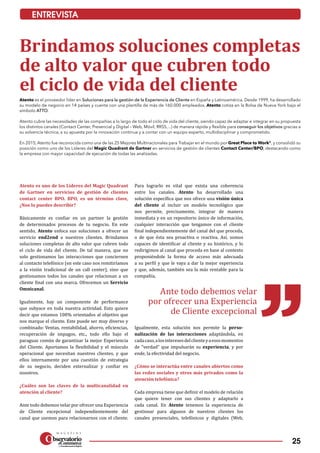 25
ENTREVISTA
Brindamos soluciones completas
de alto valor que cubren todo
el ciclo de vida del cliente
Atento es el proveedor líder en Soluciones para la gestión de la Experiencia de Cliente en España y Latinoamérica. Desde 1999, ha desarrollado
su modelo de negocio en 14 países y cuenta con una plantilla de más de 160.000 empleados. Atento cotiza en la Bolsa de Nueva York bajo el
símbolo ATTO.
Atento cubre las necesidades de las compañías a lo largo de todo el ciclo de vida del cliente, siendo capaz de adaptar e integrar en su propuesta
los distintos canales (Contact Center, Presencial y Digital – Web, Móvil, RRSS,...) de manera rápida y flexible para conseguir los objetivos gracias a
su solvencia técnica, a su apuesta por la innovación continua y a contar con un equipo experto, multidisciplinar y comprometido.
En 2015, Atento fue reconocida como una de las 25 Mejores Multinacionales para Trabajar en el mundo por Great Place to Work©
, y consolidó su
posición como uno de los Líderes del Magic Quadrant de Gartner en servicios de gestión de clientes Contact Center/BPO, destacando como
la empresa con mayor capacidad de ejecución de todas las analizadas.
Atento es uno de los Líderes del Magic Quadrant
de Gartner en servicios de gestión de clientes
contact center BPO. BPO, es un término clave,
¿Nos lo puedes describir?
Básicamente es confiar en un partner la gestión
de determinados procesos de tu negocio. En este
sentido, Atento enfoca sus soluciones a ofrecer un
servicio end2end a nuestros clientes. Brindamos
soluciones completas de alto valor que cubren todo
el ciclo de vida del cliente. De tal manera, que no
solo gestionamos las interacciones que conciernen
al contacto telefónico (en este caso nos remitiríamos
a la visión tradicional de un call center), sino que
gestionamos todos los canales que relacionan a un
cliente final con una marca. Ofrecemos un Servicio
Omnicanal.
Igualmente, hay un componente de performance
que subyace en toda nuestra actividad. Esto quiere
decir que estamos 100% orientados al objetivo que
nos marque el cliente. Este puede ser muy diverso y
combinado: Ventas, rentabilidad, ahorro, eficiencias,
recuperación de impagos, etc., todo ello bajo el
paraguas común de garantizar la mejor Experiencia
del Cliente. Aportamos la flexibilidad y el músculo
operacional que necesitan nuestros clientes, y que
ellos internamente por una cuestión de estrategia
de su negocio, deciden externalizar y confiar en
nosotros.
¿Cuáles son las claves de la multicanalidad en
atención al cliente?
Ante todo debemos velar por ofrecer una Experiencia
de Cliente excepcional independientemente del
canal que usemos para relacionarnos con el cliente.
Para lograrlo es vital que exista una coherencia
en­tre los canales. Atento ha desarrollado una
solución específica que nos ofrece una visión única
del cliente al incluir un modelo tecnológico que
nos permite, precisamente, integrar de manera
inmediata y en un repositorio único de información,
cualquier interacción que tengamos con el cliente
final independientemente del canal del que proceda,
o de que ésta sea proactiva o reactiva. Así, somos
capaces de identificar al cliente y su histórico, y lo
redirigimos al canal que proceda en base al contexto
proponiéndole la forma de acceso más adecuada
a su perfil y que le vaya a dar la mejor experiencia
y que, además, también sea la más rentable para la
compañía.
Igualmente, esta solución nos permite la perso­
nalización de las interacciones adaptándola, en
cadacaso,alosinteresesdelclienteyaesosmomentos
de “verdad” que impulsarán su experiencia, y por
ende, la efectividad del negocio.
¿Cómo se interactúa entre canales abiertos como
las redes sociales y otros más privados como la
atención telefónica?
Cada empresa tiene que definir el modelo de relación
que quiere tener con sus clientes y adaptarlo a
cada canal. En Atento tenemos la experiencia de
gestionar para algunos de nuestros clientes los
canales presenciales, telefónicos y digitales (Web,
Ante todo debemos velar
por ofrecer una Experiencia
de Cliente excepcional
 