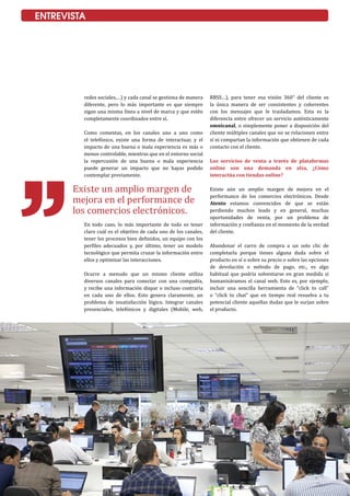 26
ENTREVISTA
Existe un amplio margen de
mejora en el performance de
los comercios electrónicos.
redes sociales,…) y cada canal se gestiona de manera
diferente, pero lo más importante es que siempre
sigan una misma línea a nivel de marca y que estén
completamente coordinados entre sí.
Como comentas, en los canales uno a uno como
el telefónico, existe una forma de interactuar, y el
impacto de una buena o mala experiencia es más o
menos controlable, mientras que en el entorno social
la repercusión de una buena o mala experiencia
puede generar un impacto que no hayas podido
contemplar previamente.
En todo caso, lo más importante de todo es tener
claro cuál es el objetivo de cada uno de los canales,
tener los procesos bien definidos, un equipo con los
perfiles adecuados y, por último, tener un modelo
tecnológico que permita cruzar la información entre
ellos y optimizar las interacciones.
Ocurre a menudo que un mismo cliente utiliza
diversos canales para conectar con una compañía,
y recibe una información dispar e incluso contraria
en cada uno de ellos. Esto genera claramente, un
problema de insatisfacción lógico. Integrar canales
presenciales, telefónicos y digitales (Mobile, web,
RRSS…), para tener esa visión 360° del cliente es
la única manera de ser consistentes y coherentes
con los mensajes que le trasladamos. Esta es la
diferencia entre ofrecer un servicio auténticamente
omnicanal, o simplemente poner a disposición del
cliente múltiples canales que no se relacionen entre
sí ni compartan la información que obtienen de cada
contacto con el cliente.
Los servicios de venta a través de plataformas
online son una demanda en alza, ¿Cómo
interactúa con tiendas online?
Existe aún un amplio margen de mejora en el
performance de los comercios electrónicos. Desde
Atento estamos convencidos de que se están
perdiendo muchos leads y en general, muchas
oportunidades de venta, por un problema de
información y confianza en el momento de la verdad
del cliente.
Abandonar el carro de compra a un solo clic de
completarla porque tienes alguna duda sobre el
producto en sí o sobre su precio o sobre las opciones
de devolución o método de pago, etc., es algo
habitual que podría solventarse en gran medida si
humanizáramos el canal web. Esto es, por ejemplo,
incluir una sencilla herramienta de “click to call”
o “click to chat” que en tiempo real resuelva a tu
potencial cliente aquellas dudas que le surjan sobre
el producto.
 