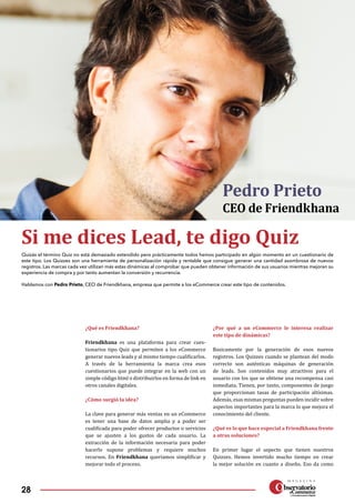 28
¿Qué es Friendkhana?
Friendkhana es una plataforma para crear cues­
tionarios tipo Quiz que permiten a los eCommerce
generar nuevos leads y al mismo tiempo cualificarlos.
A través de la herramienta la marca crea esos
cuestionarios que puede integrar en la web con un
simple código html o distribuirlos en forma de link en
otros canales digitales.
¿Cómo surgió la idea?
La clave para generar más ventas en un eCommerce
es tener una base de datos amplia y a poder ser
cualificada para poder ofrecer productos o servicios
que se ajusten a los gustos de cada usuario. La
extracción de la información necesaria para poder
hacerlo supone problemas y requiere muchos
recursos. En Friendkhana queríamos simplificar y
mejorar todo el proceso.
¿Por qué a un eCommerce le interesa realizar
este tipo de dinámicas?
Basicamente por la generación de esos nuevos
registros. Los Quizzes cuando se plantean del modo
correcto son auténticas máquinas de generación
de leads. Son contenidos muy atractivos para el
usuario con los que se obtiene una recompensa casi
inmediata. Tienen, por tanto, componentes de juego
que proporcionan tasas de participación altísimas.
Además, esas mismas preguntas pueden incidir sobre
aspectos importantes para la marca lo que mejora el
conocimiento del cliente.
¿Qué es lo que hace especial a Friendkhana frente
a otras soluciones?
En primer lugar el aspecto que tienen nuestros
Quizzes. Hemos invertido mucho tiempo en crear
la mejor solución en cuanto a diseño. Eso da como
Si me dices Lead, te digo Quiz
Quizás el término Quiz no está demasiado extendido pero prácticamente todos hemos participado en algún momento en un cuestionario de
este tipo. Los Quizzes son una herramienta de personalización rápida y rentable que consigue generar una cantidad asombrosa de nuevos
registros. Las marcas cada vez utilizan más estas dinámicas al comprobar que pueden obtener información de sus usuarios mientras mejoran su
experiencia de compra y por tanto aumentan la conversión y recurrencia.
Hablamos con Pedro Prieto, CEO de Friendkhana, empresa que permite a los eCommerce crear este tipo de contenidos.
Pedro Prieto
CEO de Friendkhana
 