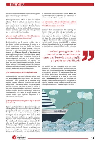 29
ENTREVISTA
resultado una mejor experiencia para el participante,
y por tanto una mayor conversión.
Hemos puesto mucho énfasis en crear una solución
robusta y fácil de utilizar para nuestros clientes.
Esto es muy importante para nosotros porque son
ellos los que crean esos Quizzes de éxito. Cuanto
más cómodos se sientan utilizando la herramienta
mejores resultarán y, por tanto, más valor aportarán
que es nuestro objetivo primordial.
¿Una vez creado un Quiz con Friendkhana como
se integra en la web del eCommerce?
La integración es una de nuestras ventajas y por lo
que hemos recibido más aplausos. El gestor de la
tienda simplemente tiene que añadir una línea de
código para mostrar el Quiz y empezar a convertir
las visitas en leads cualificados. Hemos desarrollado
plugins para Magento, Shopify y WooCommerce
para que la comunicación entre el widget y la web
sea total. Se pueden hacer verdaderas virguerías al
quedar totalmente integrado en el mismo entorno
de desarrollo, las posibilidades son muchas y sin
tener un conocimiento técnico profundo. Siempre
hemos querido crear una herramienta fácil de usar
para todo tipo de gestores, sin dejar a nadie fuera por
razones de experiencia o recursos técnicos.
¿Por qué esos plugins para esas plataformas?
Creemos que son las mayoritarias en España junto
con Prestashop cuyo plugin saldrá más adelante.
Abarcamos unos perfiles de eCommerce muy
amplios estando presentes en estos mercados de
aplicaciones. Cada vez las marcas utilizan más este
tipo de soluciones a la hora de crear su tienda, lo
que desde mi punto de vista tiene todo el sentido del
mundo. Teníamos claro que teníamos que desarrollar
complementos para llegar al mayor número de
clientes posible y para mejorar la integración de la
solución con esa casuística.
¿Este tipo de dinámicas no genera algo de fricción
en la tienda?
Síyno.LaparticipaciónenlosQuizzesnotieneporqué
ser obligatoria, y si es así debería haber una razón de
peso para hacerlo como sucede en el caso de JustFab,
uno de los mayores retailers de zapatos cuyo modelo
de negocio es de suscripción. Para ellos es clave
conocer al usuario y obtener su registro nada más
llegar a la web, por eso utilizan un quiz obligatorio.
Por otro lado, la fricción depende únicamente del
valor que le estés aportando al usuario. Si estás
haciéndole pagar y tienes un elemento que genera
fricción, estás muerto. Si planteas un quiz para que
el usuario obtenga una mejor recomendación de
productos y le transmites ese beneficio, la fricción
es inexistente como ocurre en el caso de Netflix. En
España, se habla más de fricción que de beneficio al
usuario, cuando debería ser al revés.
Los eCommerce están acostumbrados a utilizar
otras fuentes de información, ¿Cómo se relaciona
Friendkhana en este escenario?
En la era de la automatización del marketing, los
clientes exigen un trato más personalizado. Los
eCommerce suelen utilizar información cuantitativa
para lograr ese fin pero no cualitativa. Yo abogo
por hacer las cosas sencillas, defiendo la idea de
preguntar directamente a los usuarios para recoger
esa información sin tanta complejidad. Creo que esta
información cualitativa ha de ser complementaria a
la cuantitativa, lo ideal es utilizar los dos enfoques.
Los clientes ven los resultados desde el primer
momento en el que se integra el Quiz, obtienen una
nueva base de datos categorizada y una mejora de
la experiencia de compra de sus usuarios al margen
de utilizar sofisticadas herramientas que exigen
un esfuerzo importante a la hora de conocerlas
bien. Friendkhana genera leads que enriquece con
información no sólo de las respuestas a las preguntas
sino con información que proviene de redes sociales
si el registro se realiza a través de alguna de estas.
La clave para generar más
ventas en un ecommerce es
tener una base de datos amplia
y a poder ser cualificada
 