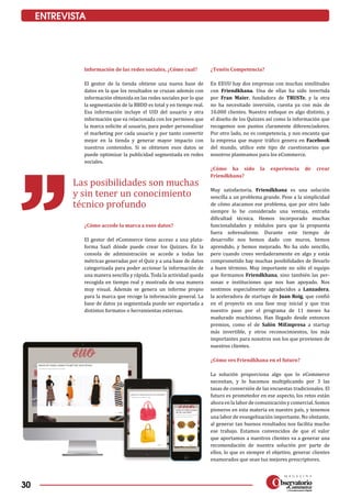 30
ENTREVISTA
Información de las redes sociales, ¿Cómo cual?
El gestor de la tienda obtiene una nueva base de
datos en la que los resultados se cruzan además con
información obtenida en las redes sociales por lo que
la segmentación de la BBDD es total y en tiempo real.
Esa información incluye el UID del usuario y otra
información que va relacionada con los permisos que
la marca solicite al usuario, para poder personalizar
el marketing por cada usuario y por tanto convertir
mejor en la tienda y generar mayor impacto con
nuestros contenidos. Si se obtienen esos datos se
puede optimizar la publicidad segmentada en redes
sociales.
¿Cómo accede la marca a esos datos?
El gestor del eCommerce tiene acceso a una plata­
forma SaaS dónde puede crear los Quizzes. En la
consola de administración se accede a todas las
métricas generadas por el Quiz y a una base de datos
categorizada para poder accionar la información de
una manera sencilla y rápida. Toda la actividad queda
recogida en tiempo real y mostrada de una manera
muy visual. Además se genera un informe propio
para la marca que recoge la información general. La
base de datos ya segmentada puede ser exportada a
distintos formatos o herramientas externas.
¿Tenéis Competencia?
En EEUU hay dos empresas con muchas similitudes
con Friendkhana. Una de ellas ha sido invertida
por Fran Maier, fundadora de TRUSTe, y la otra
no ha necesitado inversión, cuenta ya con más de
10.000 clientes. Nuestro enfoque es algo distinto, y
el diseño de los Quizzes así como la información que
recogemos son puntos claramente diferenciadores.
Por otro lado, no es competencia, y nos encanta que
la empresa que mayor tráfico genera en Facebook
del mundo, utilice este tipo de cuestionarios que
nosotros planteamos para los eCommerce.
¿Cómo ha sido la experiencia de crear
Friendkhana?
Muy satisfactoria, Friendkhana es una solución
sencilla a un problema grande. Pese a la simplicidad
de cómo atacamos ese problema, que por otro lado
siempre lo he considerado una ventaja, entraña
dificultad técnica. Hemos incorporado muchas
funcionalidades y módulos para que la propuesta
fuera sobresaliente. Durante este tiempo de
desarrollo nos hemos dado con muros, hemos
aprendido, y hemos mejorado. No ha sido sencillo,
pero cuando crees verdaderamente en algo y estás
comprometido hay muchas posibilidades de llevarlo
a buen término. Muy importante no sólo el equipo
que formamos Friendkhana, sino también las per­
sonas e instituciones que nos han apoyado. Nos
sentimos especialmente agradecidos a Lanzadera,
la aceleradora de startups de Juan Roig, que confió
en el proyecto en una fase muy inicial y que tras
nuestro paso por el programa de 11 meses ha
madurado muchísimo. Han llegado desde entonces
premios, como el de Salón MiEmpresa a startup
más invertible, y otros reconocimientos, los más
importantes para nosotros son los que provienen de
nuestros clientes.
¿Cómo ves Friendkhana en el futuro?
La solución proporciona algo que lo eCommerce
necesitan, y lo hacemos multiplicando por 3 las
tasas de conversión de las encuestas tradicionales. El
futuro es prometedor en ese aspecto, los retos están
ahora en la labor de comunicación y comercial. Somos
pioneros en esta materia en nuestro país, y tenemos
una labor de evangelización importante. No obstante,
al generar tan buenos resultados nos facilita mucho
ese trabajo. Estamos convencidos de que el valor
que aportamos a nuestros clientes va a generar una
recomendación de nuestra solución por parte de
ellos, lo que es siempre el objetivo, generar clientes
enamorados que sean tus mejores prescriptores.
Las posibilidades son muchas
y sin tener un conocimiento
técnico profundo
 