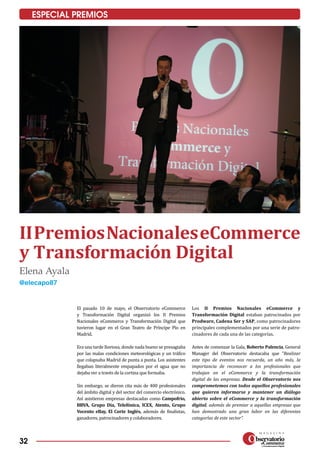 32
ESPECIAL PREMIOS
IIPremiosNacionaleseCommerce
y Transformación Digital
Elena Ayala
@elecapo87
El pasado 10 de mayo, el Observatorio eCommerce
y Transformación Digital organizó los II Premios
Nacionales eCommerce y Transformación Digital que
tuvieron lugar en el Gran Teatro de Príncipe Pío en
Madrid.
Era una tarde lluviosa, donde nada bueno se presagiaba
por las malas condiciones meteorológicas y un tráfico
que colapsaba Madrid de punta a punta. Los asistentes
llegaban literalmente empapados por el agua que no
dejaba ver a través de la cortina que formaba.
Sin embargo, se dieron cita más de 400 profesionales
del ámbito digital y del sector del comercio electrónico.
Así asistieron empresas destacadas como Campofrío,
BBVA, Grupo Día, Telefónica, ICEX, Atento, Grupo
Vocento eBay, El Corte Inglés, además de finalistas,
ganadores, patrocinadores y colaboradores.
Los II Premios Nacionales eCommerce y
Transforma­ción Digital estaban patrocinados por
Prodware, Cadena Ser y SAP, como patrocinadores
principales complementados por una serie de patro­
cinadores de cada una de las categorías.
Antes de comenzar la Gala, Roberto Palencia, General
Manager del Observatorio destacaba que “Realizar
este tipo de eventos nos recuerda, un año más, la
importancia de reconocer a los profesionales que
trabajan en el eCommerce y la transformación
digital de las empresas. Desde el Observatorio nos
comprometemos con todos aquellos profesionales
que quieren informarse y mantener un diálogo
abierto sobre el eCommerce y la transformación
digital, además de premiar a aquellas empresas que
han demostrado una gran labor en las diferentes
categorías de este sector”.
 