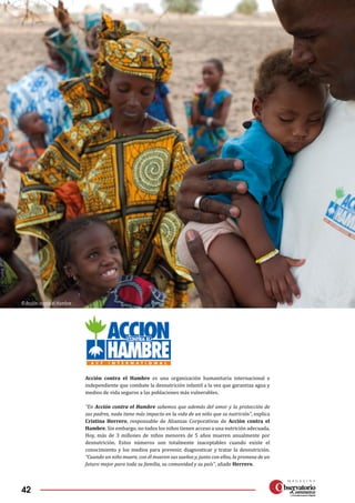 42
Acción contra el Hambre es una organización humanitaria internacional e
independiente que combate la desnutrición infantil a la vez que garantiza agua y
medios de vida seguros a las poblaciones más vulnerables.
“En Acción contra el Hambre sabemos que además del amor y la protección de
sus padres, nada tiene más impacto en la vida de un niño que su nutrición”, explica
Cristina Herrero, responsable de Alianzas Corporativas de Acción contra el
Hambre. Sin embargo, no todos los niños tienen acceso a una nutrición adecuada.
Hoy, más de 3 millones de niños menores de 5 años mueren anualmente por
desnutrición. Estos números son totalmente inaceptables cuando existe el
conocimiento y los medios para prevenir, diagnosticar y tratar la desnutrición.
“Cuando un niño muere, con él mueren sus sueños y, junto con ellos, la promesa de un
futuro mejor para toda su familia, su comunidad y su país”, añade Herrero.
© Acción contra el Hambre
 