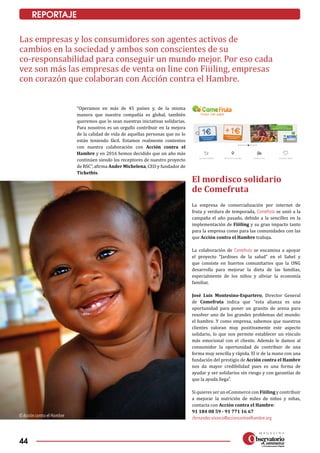 44
REPORTAJE
El mordisco solidario
de Comefruta
La empresa de comercialización por internet de
fruta y verdura de temporada, Comefruta se unió a la
campaña el año pasado, debido a la sencillez en la
implementación de Fiiiling y su gran impacto tanto
para la empresa como para las comunidades con las
que Acción contra el Hambre trabaja.
La colaboración de Comefruta se encamina a apoyar
el proyecto “Jardines de la salud” en el Sahel y
que consiste en huertos comunitarios que la ONG
desarrolla para mejorar la dieta de las familias,
especialmente de los niños y aliviar la economía
familiar.
José Luis Montesino-Espartero, Director General
de Comefruta indica que “esta alianza es una
oportunidad para poner un granito de arena para
resolver uno de los grandes problemas del mundo:
el hambre. Y como empresa, sabemos que nuestros
clientes valoran muy positivamente este aspecto
solidario, lo que nos permite establecer un vínculo
más emocional con el cliente. Además le damos al
consumidor la oportunidad de contribuir de una
forma muy sencilla y rápida. El ir de la mano con una
fundación del prestigio de Acción contra el Hambre
nos da mayor credibilidad pues es una forma de
ayudar y ser solidarios sin riesgo y con garantías de
que la ayuda llega”.
Si quieres ser un eCommerce con Fiiiling y contribuir
a mejorar la nutrición de miles de niños y niñas,
contacta con Acción contra el Hambre:
91 184 08 59 - 91 771 16 67
cfernandez-vivanco@accioncontraelhambre.org
“Operamos en más de 45 países y, de la misma
manera que nuestra compañía es global, también
queremos que lo sean nuestras iniciativas solidarias.
Para nosotros es un orgullo contribuir en la mejora
de la calidad de vida de aquellas personas que no lo
están teniendo fácil. Estamos realmente contentos
con nuestra colaboración con Acción contra el
Hambre y en 2016 hemos decidido que un año más
continúen siendo los receptores de nuestro proyecto
de RSC”, afirma Ander Michelena, CEO y fundador de
Ticketbis.
Las empresas y los consumidores son agentes activos de
cambios en la sociedad y ambos son conscientes de su
co-responsabilidad para conseguir un mundo mejor. Por eso cada
vez son más las empresas de venta on line con Fiiiling, empresas
con corazón que colaboran con Acción contra el Hambre.
© Acción contra el Hambre
 