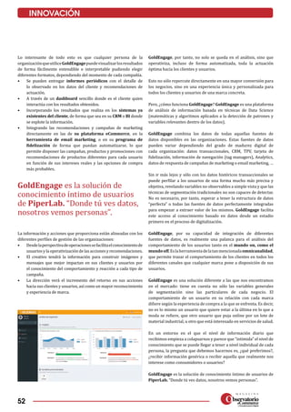 52
INNOVACIÓN
GoldEngage es la solución de
conocimiento íntimo de usuarios
de PiperLab. “Donde tú ves datos,
nosotros vemos personas”.
Lo interesante de todo esto es que cualquier persona de la
organizaciónqueutiliceGoldEngagepuedevisualizarlosresultados
de forma fácilmente entendible e interpretable pudiendo elegir
diferentes formatos, dependiendo del momento de cada compañía.
•	 Se pueden entregar informes periódicos con el detalle de
lo observado en los datos del cliente y recomendaciones de
actuación.
•	 A través de un dashboard sencillo donde es el cliente quien
interactúa con los resultados obtenidos.
•	 Incorporando los resultados que realiza en los sistemas ya
existentes del cliente, de forma que sea en su CRM o BI donde
se explote la información.
•	 Integrando las recomendaciones y campañas de marketing
directamente en las de su plataforma eCommerce, en la
herramienta de email marketing, o en su programa de
fidelización de forma que puedan automatizarse, lo que
permite disponer las campañas, productos y promociones con
recomendaciones de produc­tos diferentes para cada usuario
en función de sus intereses reales y las opciones de compra
más probables.
La información y acciones que proporciona están alineadas con los
diferentes perfiles de gestión de las organizaciones:
•	 Desdelaperspectivadeoperacionessefacilitaelconocimientode
usuarios y la operativización de las acciones y recomendaciones.
•	 El creativo tendrá la información para construir imágenes y
mensajes que mejor impactan en sus clientes y usuarios por
el conocimiento del comportamiento y reacción a cada tipo de
campaña.
•	 La dirección verá el incremento del retorno en sus acciones
hacia sus clientes y usuarios, así como un mayor reconocimiento
y experiencia de marca.
GoldEngage, por tanto, no solo se queda en el análisis, sino que
operativiza, incluso de forma automatizada, toda la actuación
óptima hacia los clientes y usuarios.
Esto no sólo repercute directamente en una mayor conversión para
los negocios, sino en una experiencia única y personalizada para
todos los clientes y usuarios de una marca concreta.
Pero, ¿cómo funciona GoldEngage? GoldEngage es una plataforma
de análisis de información basada en técnicas de Data Science
(matemáticas y algoritmos aplicados a la detección de patrones y
variables relevantes dentro de los datos).
GoldEngage combina los datos de todas aquellas fuentes de
datos disponibles en las organizaciones. Estas fuentes de datos
pueden variar dependiendo del grado de madurez digital de
cada organización: datos transaccionales, CRM, TPV, tarjeta de
fidelización, información de navegación (tag managers), Analytics,
datos de respuesta de campañas de marketing o email marketing, …
Sin ir más lejos y sólo con los datos históricos transaccionales se
puede perfilar a los usuarios de una forma mucho más precisa y
objetiva, revelando variables no observables a simple vista y que las
técnicas de segmentación tradicionales no son capaces de detectar.
No es necesario, por tanto, esperar a tener la estructura de datos
“perfecta” o todas las fuentes de datos perfectamente integradas
para empezar a extraer valor de los mismos. GoldEngage facilita
este acceso al conocimiento basado en datos desde un estadio
primero en el proceso de digitalización.
GoldEngage, por su capacidad de integración de diferentes
fuentes de datos, es realmente una palanca para el análisis del
comportamiento de los usuarios tanto en el mundo on, como el
mundooff.Eslaherramientadelatanmencionadaomnicanalidad,
que permite trazar el comportamiento de los clientes en todos los
diferentes canales que cualquier marca pone a disposición de sus
usuarios.
GoldEngage es una solución diferente a las que nos encontramos
en el mercado: tiene en cuenta no sólo las variables generales
de segmentación sino las particulares de cada negocio. El
comportamiento de un usuario en su relación con cada marca
difiere según la experiencia de compra a la que se enfrenta. Es decir,
no es lo mismo un usuario que quiere estar a la última en lo que a
moda se refiere, que otro usuario que puja online por un lote de
material industrial, u otro que está interesado en servicios de salud.
En un entorno en el que el nivel de información diario que
recibimos empieza a colapsarnos y parece que “intimida” el nivel de
conocimiento que se puede llegar a tener a nivel individual de cada
persona, la pregunta que debemos hacernos es, ¿qué preferimos?,
¿recibir información genérica o recibir aquella que realmente nos
interese como consumidores o usuarios?
GoldEngage es la solución de conocimiento íntimo de usuarios de
PiperLab. “Donde tú ves datos, nosotros vemos personas”.
 