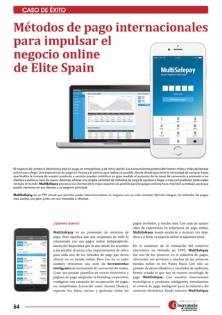 54
CASO DE ÉXITO
El negocio de comercio electrónico está en auge, es competitivo, y de ritmo rápido. Los consumidores potenciales tienen miles y miles de tiendas
online para elegir. Una experiencia de pago sin fisuras y el camino que realiza un posible cliente desde que tiene la necesidad de comprar hasta
que finaliza la compra de nuestro producto o servicio pueden contribuir en gran medida al aumento de las tasas de conversión y animarán a los
clientes a visitar su sitio de nuevo. Además, ofrecer una amplia variedad de métodos de pago le ayudará a llegar a más compradores potenciales
de todo el mundo. MultiSafepay provee a sus clientes de la mejor experiencia posible para los pagos onliney hace más fácil su trabajo, para que
pueda centrarse en sus clientes y su negocio principal.
MultiSafepay es un TPV virtual que permite poder Internacionalizar un negocio con un solo contrato. Permite integrar los métodos de pagos
más usados por país, junto con sus monedas e idiomas.
Métodos de pago internacionales
para impulsar el
negocio online
de Elite Spain
¿Quiénes Somos?
MultiSafepay es un proveedor de servicios de
pago. Esto significa que nos ocupamos de todo lo
relacionado con sus pagos online independiente­
mente del dispositivo que se use: desde los acuerdos
y los detalles técnicos, a los requerimientos de cobro
para cada uno de los métodos de pago que desea
ofrecer en su tienda online. Pero eso no es todo:
también ofrecemos una serie de herramientas
inteligentes de incremento de conversión de ventas.
Crear sus propias plantillas de correo electrónico y
páginas de pago adaptadas al branding corporativo,
configurar una campaña de recuperación de pagos
no completados (conocido como Second Chance),
exportar los datos, revisar y gestionar todos los
pagos recibidos, y mucho más. Con más de quince
años de experiencia en soluciones de pago online,
MultiSafepay puede ayudarte a alcanzar tus obje­
tivos y a llevar tu negocio online al siguiente nivel.
En el comienzo de la revolución del comercio
electrónico en Holanda en 1999, MultiSafepay
fue uno de los pioneros en la industria de pagos,
ofreciendo sus servicios a muchas de las primeras
tiendas online en los Países Bajos. Con sólo un
puñado de desarrolladores y toneladas de ambición,
hemos creado lo que hoy es nuestra tecnología de
pago MultiSafepay. Con nuestras innovaciones
tecnológicas y productos inteligentes, introdujimos
el control de pago inteligente para la industria del
comercio electrónico. Desde entonces MultiSafepay
 