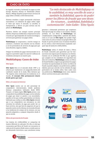 55
CASO DE ÉXITO
“Lo más destacado de MultiSafepay es
la usabilidad, es muy sencillo de usar y
también la fiabilidad, aparte de poder
poner los filtros de fraude que uno desee.
En resumen… usabilidad, fiabilidad y
customización”. Iván Galán - Elite Spain
ha seguido creciendo y facilitando los pagos en toda
Europa. Nuestras oficinas en Ámsterdam (Países
Bajos) y Málaga (España) proporcionan servicios de
pago online a tiendas a nivel internacional.
Estamos resueltos a seguir proveyendo soluciones
innovadoras a la industria de pagos online según
el ritmo que marca el mercado. La sencillez, la
transparencia, y ofrecer un gran servicio son los
pilares de MultiSafepay.
Nuestros clientes son siempre nuestro principal
objetivo. Empresas establecidas y empresas de nueva
creación por igual dependen de nuestra tecnología y
servicios para gestionar sus pagos online.
MultiSafepay se compromete a invertir tiempo en
construir y mantener una relación con los clientes
y con los proveedores de servicios de pago para que
sean eficientes, seguros y fiables.
Integrar los métodos de pagos internacionales en tu
negocio te permitirá captar los más de 5 millones de
residentes extranjeros en nuestro país.
MultiSafepay: Casos de éxito
Elite Spain
Elite Spain lleva en el mercado desde 1987 y se
esfuerza por mantenerse a la vanguardia dentro del
cambiante mundo de la moda. Ellos declaran que
“No importa cómo evolucionen las tendencias en el
mundo, el concepto Elite permanecerá intacto
donde quiera que vaya”.
Elite y el comercio Exterior
Elite Spain cuenta con un alto porcentaje de
compradores internacionales, donde podemos
destacar compradores habituales desde EEUU,
Turquía o el lejano Japón. Elite Spain provee a sus
compradores la posibilidad de pagar con los métodos
de pagos que mejor se ajusten a sus necesidades,
aquellos en los que confían, generándose así clientes
habituales que confían en ellos. Elite Spain entiende
que si sus compradores son extranjeros no solo
necesitan los métodos de pago para poder dar un
buen servicio, sino que han de asegurarse de que la
pasarela cuenta con los idiomas, las monedas del país
y las tendencias de compra de los mismos, con una
pasarela adaptativa a cualquier dispositivo desde el
que se acceda.
Filtros de prevención de Fraude
Las tarjetas de crédito/débito se comportan de
manera diferente en cada país. Por ello, es vital que
conozcamos qué filtros de fraude son necesarios en
cada uno de los países dónde vamos a vender, para no
ser demasiado restrictivos y que cancelemos ventas
genuinas o demasiado permisivos que aceptemos
todo tipo de pago sin cotejar si son tarjetas robadas,
perdidas, etc. Los filtros de MultiSafepay son
completamente configurables a petición del cliente,
como es el caso de Elite Spain, han podido elegir
como si de a la carta se tratara sus propios filtros anti
fraude, lo que les permite sacar el máximo beneficio
de sus ventas a nivel internaciona,l aceptando cual­
quier tipo de tarjeta de crédito/debito.
MultiSafepay utiliza el cifrado de datos y filtros
de fraude avanzados para garantizar que las tran­
sacciones sean seguras para la empresa y sus clientes.
Cuentan con el certificado PCI DSS, lo que significa
que cumplen con los estándares de seguridad más
altos de la industria. MultiSafepay cuenta con filtros
de fraude flexibles y seguros que garantizan los pagos
sin limitar las oportunidades de ventas. Los filtros de
fraude se pueden adaptar a tus preferencias y público
objetivo, para que coincida con los métodos de pago
particulares de tu tienda online. Sean cuales sean
tus preferencias, MultiSafepay tiene como objetivo
ofrecer servicios únicos para cada cliente.
 