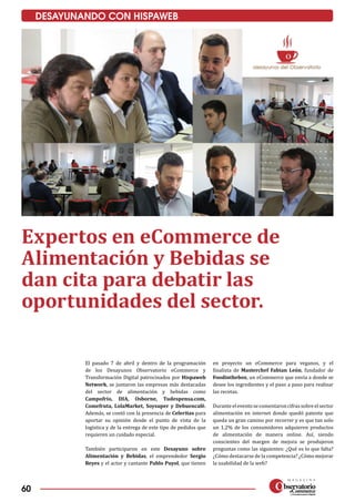 60
DESAYUNANDO CON HISPAWEB
El pasado 7 de abril y dentro de la programación
de los Desayunos Observatorio eCommerce y
Transformación Digital patrocinados por Hispaweb
Network, se juntaron las empresas más destacadas
del sector de alimentación y bebidas como
Campofrío, DIA, Osborne, Tudespensa.com,
Comefruta, LolaMarket, Soysuper y Debuencafé.
Además, se contó con la presencia de Celeritas para
aportar su opinión desde el punto de vista de la
logística y de la entrega de este tipo de pedidos que
requieren un cuidado especial.
También participaron en este Desayuno sobre
Alimentación y Bebidas, el emprendedor Sergio
Reyes y el actor y cantante Pablo Puyol, que tienen
en proyecto un eCommerce para veganos, y el
finalista de Masterchef Fabian León, fundador de
Foodinthebox, un eCommerce que envía a donde se
desee los ingredientes y el paso a paso para realizar
las recetas.
Duranteeleventosecomentaroncifrassobreelsector
alimentación en internet donde quedó patente que
queda un gran camino por recorrer y es que tan solo
un 1,2% de los consumidores adquieren productos
de alimentación de manera online. Así, siendo
conscientes del margen de mejora se produjeron
preguntas como las siguientes: ¿Qué es lo que falta?
¿Cómo destacarse de la competencia? ¿Cómo mejorar
la usabilidad de la web?
Expertos en eCommerce de
Alimentación y Bebidas se
dan cita para debatir las
oportunidades del sector.
 