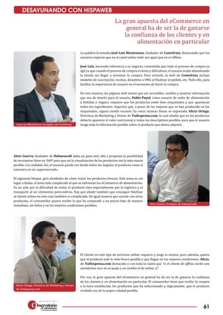 61
DESAYUNANDO CON HISPAWEB
Alicia Ortega, Directora de Marketing y Ventas
de Tudespensa.com
Aitor Guerra, fundador de Debuencafe.
Jose Luis Montesinos, fundador de Comefruta.
La gran apuesta del eCommerce en
general ha de ser la de ganarse
la confianza de los clientes y en
alimentación en particular
La palabra la tomaba José Luis Montesinos, fundador de Comefruta, destacando que los
usuarios esperan que en el canal online todo sea igual que en el offline.
José Luis, haciendo referencia a su negocio, comentaba que todo el proceso de compra es
ágil ya que cuando el proceso de compra es lento y dificultoso, el usuario acaba abandonado
la tienda sin llegar a terminar la compra. Para evitarlo, la web de Comefruta incluye
modelos de suscripción, recetas, donativos a ONG al finalizar el pedido, etc. Todo ello, para
facilitar la experiencia de usuario en el momento de hacer la compra.
De esta manera, las páginas web tienen que ser accesibles, usables y mostrar información
que sea de interés para el usuario. Pablo Puyol, como usuario de webs de alimentación
y bebidas y vegano, requiere que los productos estén bien etiquetados y que aparezcan
todos los ingredientes. Aspectos que, a pesar de las mejoras que se han producido en los
etiquetados, siguen siendo escasos. En estas mismas líneas se expresaba Alicia Ortega,
Directora de Marketing y Ventas de Tudespensa.com, la cual añadía que en los productos
debería aparecer el valor nutricional y todos los descriptivos posibles para que el usuario
tenga toda la información posible sobre el producto que desea adquirir.
Aitor Guerra, fundador de Debuencafé daba un paso más allá y proponía la posibilidad
de incorporar fotos en 360º para que así la visualización de los productos sea lo más exacta
posible a la realidad. Así, el usuario puede ver desde todos los ángulos el producto como si
estuviera en un supermercado.
El siguiente bloque, giró alrededor de cómo tratar los productos frescos. Este tema es sin
lugar a dudas, el tema más complicado al que se enfrentan los eCommerce de alimentación.
Ya no solo por la dificultad de tratar el producto sino especialmente por la logística y el
transporte al ser elementos perecederos. Hay que añadir también que conseguir fidelizar
al cliente online en este caso también es complicado. De igual manera que sucede con otros
productos, el consumidor quiere recibir lo que ha comprado a un precio bajo de manera
inmediata, sin fallos y en las mejores condiciones posibles.
El cliente en este tipo de servicios online requiere y exige lo mismo, pero además, quiere
que el producto esté lo más fresco posible y que llegue en las mejores condiciones. Alicia,
de TuDespensa.com destacaba y con toda la razón que “si el cliente de offline recibe una
mandarina seca no se queja y, en cambio el de online, sí”.
Por eso, la gran apuesta del eCommerce en general ha de ser la de ganarse la confianza
de los clientes y en alimentación en particular. El consumidor tiene que recibir la compra
a la hora establecida, los productos que ha seleccionado y, lógicamente, que el producto
recibido sea de la mayor calidad posible.
 