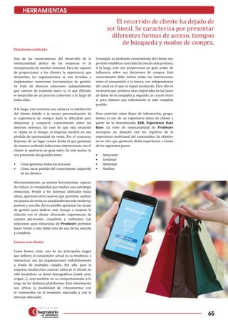 65
HERRAMIENTAS
El recorrido de cliente ha dejado de
ser lineal. Se caracteriza por presentar
diferentes formas de acceso, tiempos
de búsqueda y modos de compra.
Plataforma unificada
Una de las consecuencias del desarrollo de la
omnicanalidad dentro de las empresas es la
incorporación de muchos sistemas. Para ser capaces
de proporcionar a los clientes la experiencia que
demandan, las organizaciones se ven forzadas a
implementar numerosas herramientas de gestión.
Se trata de diversas soluciones independientes
que carecen de conexión entre sí, lo que dificulta
el desarrollo de un proceso coherente a lo largo de
todos ellos.
A la larga, esto ocasiona una caída en la satisfacción
del cliente debido a la escasa personalización de
la experiencia de compra dada la dificultad para
almacenar y compartir conocimiento entre los
diversos sistemas. En caso de que esta situación
se repita en el tiempo, la empresa incidirá en una
pérdida de oportunidad de venta. Por el contrario,
disponer de un lugar común desde el que gestionar
de manera unificada todas estas interacciones con el
cliente le aportaría un gran valor. En este punto, se
nos presentan dos grandes retos:
•	 Cómo gestionar todos los procesos
•	 Cómo sacar partido del conocimiento adquirido
de los clientes.
Afortunadamente, ya existen herramientas capaces
de reducir la complejidad que implica una estrategia
omnicanal. Frente a los sistemas utilizados hasta
ahora, aparecen otros nuevos que permiten unificar
tus puntos de venta en una plataforma más moderna,
potente y sencilla. Así es posible optimizar las tareas
de gestión para dedicar más tiempo a mejorar la
relación con el cliente ofreciendo experiencias de
compra personales, completas y uniformes. Las
soluciones para minoristas de Prodware permiten
hacer frente a este doble reto de una forma sencilla
y completa.
Conoce a tu cliente
Como hemos visto, uno de los principales rasgos
que definen al consumidor actual es su tendencia a
interactuar con las organizaciones indistintamente
a través de múltiples canales. Por ello, para la
empresa resulta clave conocer cómo es el cliente no
sólo basándose en datos demográficos (edad, sexo,
origen…), sino también en su comportamiento a lo
largo de las distintas plataformas. Esta información
nos ofrece la posibilidad de relacionarnos con
el consumidor en el momento adecuado y con el
mensaje adecuado.
Conseguir un profundo conocimiento del cliente nos
permite establecer una relación mucho más próxima.
A la larga, esto nos proporciona un gran poder de
influencia sobre sus decisiones de compra. Este
conocimiento debe incluir todas las interacciones
entre el consumidor y la marca, con independencia
del canal en el que se hayan producido. Para ello es
necesario que, primero, sean registradas en las bases
de datos de la compañía y, segundo, se crucen entre
sí para obtener una información lo más completa
posible.
Para controlar estos flujos de información, propo­
nemos el uso de un repositorio único de cliente a
partir de la denominadas XdB, Experience Data
Base. La suite de omnicanalidad de Prodware
incorpora un almacén con los registros de la
experiencia multicanal del consumidor. Su objetivo
no es otro que gestionar dicha experiencia a través
de los siguientes pasos:
•	 Almacenar
•	 Gestionar
•	 Optimizar
•	 Analizar
 