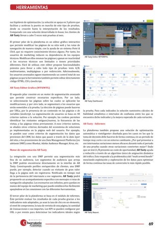 69
sus hipótesis de optimización. La solución se apoya en 3 pilares que
facilitan y aceleran la puesta en marcha de este tipo de pruebas,
desde su creación hasta la interpretación de los resultados.
Comparado con una solución desarrollada in-house, los clientes de
AB Tasty llevan a cabo 5 veces más pruebas al mes.
El primer pilar de la plataforma es un editor gráfico interactivo
que permite modificar las páginas de su sitio web y las rutas de
navegación de manera simple, con la ayuda de un sistema Point &
Click, que no requiere conocimiento técnico alguno. Por tanto, los
usuarios de marketing reducen su dependencia de los equipos
técnicos. Modifican ellos mismas las páginas y ganan en reactividad
si los recursos técnicos son limitados o tienen prioridades
diferentes. Fácil de utilizar, este editor propone funcionalidades
potentes para llevar a cabo todo tipo de pruebas: tests A/B,
multivariantes, multipáginas o por redirección. Adicionalmente,
los usuarios avanzados siguen manteniendo un control total de sus
páginas ya que la herramienta también permite editar directamente
código HTML, CSS y JavaScript.
AB Tasty Editor Gráfico (WYSIWYG)
El segundo pilar consiste en un motor de segmentación avanzado
que permite construir escenarios específicos. Por un lado,
se seleccionarán las páginas sobre las cuales se aplicarán las
modificaciones, y por otro lado, se segmentará a los usuarios que
serán sometidos a la prueba. La elección de páginas puede hacerse
por URLs, por la presencia de un contenido en las páginas o de
variables JavaScript. La segmentación de usuarios se basa en 40
criterios nativos a la solución. Por ejemplo, las cookies permiten
identificar los visitantes antiguos/nuevos, la frecuencia de las
visitas, y las páginas vistas previamente. A esos criterios nativos,
se añaden otros criterios derivados del ecosistema de soluciones
ya implementadas en la página web del usuario. Por ejemplo,
se pueden usar como criterios de segmentación los datos que
provienen del CRM, los datos que pasen a través de la data layer
del sitio, o los provenientes de una Data Management Platforms (en
adelante DMP) como Bluekai, Adobe Audience Manager, Krux, etc.
Motor de segmentación AB Tasty
La integración con una DMP permite una segmentación más
fina de su audiencia. Los segmentos de audiencia que arroja
la DMP podrán encontrarse directamente en la interfaz de AB
Tasty. Construyendo perfiles enriquecidos de clientes, una DMP
puede, por ejemplo, detectar cuando un visitante de gran valor
llega a la página web sin registrarse. Notificado en tiempo real
de la pertenencia del internauta a ese segmento, AB Tasty podrá
proponerle un acompañamiento especifico con mensajes o rutas de
navegación adaptadas. Los escenarios son infinitos, pero quedan en
manos del equipo de marketing que puede establecerlos fácilmente
apoyándose en las conexiones con las diferentes herramientas.
El tercer pilar de la plataforma se basa en el módulo de informes.
Éste permite evaluar los resultados de cada prueba gracias a los
indicadores más adaptados, ya sean la tasa de clics en un elemento,
el nivel de compromiso, la tasa de revisita de una página, la cantidad
de transacciones o sus importes. Los KPI se pueden configurar por
URL o por evento para determinar los indicadores ideales según
la prueba. Para cada indicador, la solución suministra cálculos de
fiabilidad estadística e intervalos de confianza entre los que se
encuentra dicho indicador y la mejora esperada de cada variación.
AB Tasty - Informes
La plataforma también propone una solución de optimización
automática e «inteligente» diseñada para los casos en los que la
toma de decisión debe hacerse de forma continua, en un periodo de
tiempo muy corto o en un entorno cambiante. ¿Por qué presentar a
sus internautas variaciones menos eficaces durante todo el periodo
de una prueba cuando otras variaciones convierten mejor? Dado
que un test A /B presenta un coste de oportunidad, AB Tasty ayuda
a reducirlo a través de un algoritmo único de asignación dinámica
del tráfico. Esto responde a la problemática del “multi armed bandit”
mezclando explotación y exploración de los datos para optimizar
de forma continua las tasas de conversión lo más rápido posible.
HERRAMIENTAS
AB Tasty Editor WYSIWYG.
AB Tasty Dashboard.
AB Tasty Report.
 