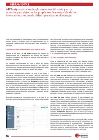 70
HERRAMIENTAS
Otras funcionalidades de la herramienta como la de los heatmaps
nativos, ayudan a entender mejor el comportamiento de los
internautas e identificar los obstáculos y las zonas prioritarias a
optimizar.
Crear interacciones personalizadas para conver­tir mejor
Además de los tests A/B, AB Tasty propone una solución de
personalización de la experiencia del usuario que permite
configurar escenarios que envían el mensaje más adecuado al
segmento apropiado.
Los mensajes personalizados se crean a partir del mismo
editor gráfico con el que se crean los tests A/B, y una librería de
herramientas de push marketing: formatos pre-configurados que el
usuario customiza como él quiera de manera muy simple.
Por ejemplo: un internauta consulta a lo largo de una sesión 5
páginas de los productos de una misma categoría, cuyo precio
medio es superior a 300€, añade uno de esos productos a la cesta,
pero decide abandonarla. Si el comerciante está dispuesto a hacer
un esfuerzo, configura fácilmente con AB Tasty un escenario que
mostrará únicamente a los internautas que corresponden al perfil
descrito, por ejemplo, un código de reducción a través una pop-up
que salta justo antes de que cierre su navegador. AB Tasty analiza
los desplazamientos del ratón y otros criterios para detectar los
propósitos de navegación de los internautas y los puede utilizar
para lanzar el mensaje.
Semejante escenario de remarketing on-site, en el cual se ha
detectado la intención de compra mientras el usuario sigue estando
en la página web, es más eficaz que un programa por de retargeting
por email, ya que el 85% de los internautas que abandonan su cesta
permanecen anónimos. Esta lógica de trigger marketing puede
aplicarse a otras problemáticas: recogida de emails, desarrollo de
cross-selling,creacióndeurgenciaaconvertiropromocióndeofertas
especiales reservadas a solo algunos internautas. Combinado con el
motor de segmentación antes descritas, las posibilidades ofrecidas
a los equipos de marketing son ilimitadas.
AB Tasty a la era del multi-dispositivo
Dada la importancia del canal móvil (con algunos clientes,
alcanzando hasta el 70% del tráfico y el 50% de las ventas en
este canal), AB Tasty ha aplicado su experiencia al entorno de las
aplicaciones móviles nativas. De este modo, propone los mismos
beneficios a sus clientes, sea cual sea la plataforma: web clásica,
web responsive, página web dedicada al móvil o aplicación móvil.
Con AB Tasty for App, una solución premiada en el mercado
francés (eCommerce Awards en Paris), la modificación de una
aplicación móvil se convierte en algo simple y que requiere poca
implicación de equipos de desarrollo. Así como para las páginas
webs, la modificación de una aplicación se realiza desde un editor
gráfico intuitivo que no necesita modificar el código de la aplicación
ni recurrir a desarrolladores especializados. La actualización de la
aplicación se efectúa en tiempo real sin tener que volver a someterla
al App store. La solución permite validar sus ideas de optimización
de manera simple, y antes de incurrir en desarrollos largos y caros.
AB Tasty for App también posibilita la personalización de
aplicaciones móviles en función del perfil y del comportamiento del
usuario. Esta personalización es un factor clave de éxito para poder
asentarausuarioscadavezmásvolátilesysometidosaunamultitud
de aplicaciones (más de 3 millones de aplicaciones disponibles en
los stores frente a los solo 10 utilizados regularmente). Permitiendo
la modificación de una aplicación y la orientación a segmentos de
usuarios, AB Tasty for App aporta datos de propios del universo
móvil que permiten entender mejor a los usuarios móviles y evaluar
el desempeño de una aplicación.
Dominando todas las plataformas web y móviles, AB Tasty propone
homogeneizar y personalizar las experiencias de navegación cross-
channel. Creando campañas de personalización y divulgándolas
simul­táneamente en una página web, una página web móvil o una
aplicación nativa, un usuario único estará afectado a un mismo
mensaje, independientemente del dispositivo que tenga.AB Tasty Targeting.
AB Tasty analiza los desplazamientos del ratón y otros
criterios para detectar los propósitos de navegación de los
internautas y los puede utilizar para lanzar el mensaje.
 