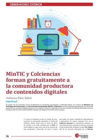 76
OBSERVATORIO EXTERIOR
MinTIC y Colciencias
forman gratuitamente a
la comunidad productora
de contenidos digitales
El pasado mes de noviembre arrancó el Diplomado en Contenidos Convergentes y Publicidad Digital, una iniciativa del Ministerio de
Tecnologías de la Información y las Comunicaciones de Colombia (MinTIC) y Colciencias, que busca capacitar gratuitamente a la comunidad
productora de contenidos digitales del país y a los canales de televisión regionales de las once ciudades beneficiadas (Manizales, Armenia,
Cartagena, Montería, Barranquilla, Medellín, Popayán, Cali, Bogotá, San Andrés y Bucaramanga).
Y es que en Colombia, un país en donde las tran­
sacciones no presenciales equivalían al 2,62% del
Producto Interno Bruto para el cierre de 2014,
de acuerdo a las cifras reveladas por la CCCE, el
sector digital se erige como uno de los sectores de
más crecimiento y desarrollo, así como el sector
que cobija a la mayor cantidad de emprendedores
y generadores de nuevas empresas. Por eso el
Gobierno Nacional ha concentrado esfuerzos en
una transformación económica y social que acerquen
al país al desarrollo, mediante su plan Vive Digital.
Una de las barreras detectadas por el Informe
Adriana Páez Tobar
@AdriPaezT
 