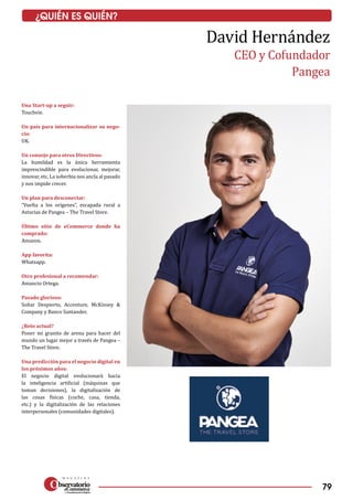 79
¿QUIÉN ES QUIÉN?
Una Start-up a seguir:
Touchvie.
Un país para internacionalizar su nego-
cio:
UK.
Un consejo para otros Directivos:
La humildad es la única herramienta
imprescindible para evolucionar, mejorar,
innovar, etc. La soberbia nos ancla al pasado
y nos impide crecer.
Un plan para desconectar:
“Vuelta a los orígenes”, escapada rural a
Asturias de Pangea – The Travel Store.
Último sitio de eCommerce donde ha
comprado:
Amazon.
App favorita:
Whatsapp.
Otro profesional a recomendar:
Amancio Ortega.
Pasado glorioso:
Soñar Despierto, Accenture, McKinsey &
Company y Banco Santander.
¿Reto actual?
Poner mi granito de arena para hacer del
mundo un lugar mejor a través de Pangea –
The Travel Store.
Una predicción para el negocio digital en
los próximos años:
El negocio digital evolucionará hacia
la inteligencia artificial (máquinas que
toman decisiones), la digitalización de
las cosas físicas (coche, casa, tienda,
etc.) y la digitalización de las relaciones
interpersonales (comunidades digitales).
David Hernández
CEO y Cofundador
Pangea
 