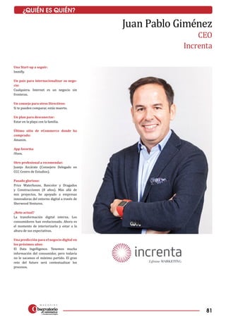 81
¿QUIÉN ES QUIÉN?
Una Start-up a seguir:
Immfly.
Un país para internacionalizar su nego-
cio:
Cualquiera. Internet es un negocio sin
fronteras.
Un consejo para otros Directivos:
Si te pueden comparar, estás muerto.
Un plan para desconectar:
Estar en la playa con la familia.
Último sitio de eCommerce donde ha
comprado:
Amazon.
App favorita:
iVoox.
Otro profesional a recomendar:
Juanjo Azcárate (Consejero Delegado en
CCC Centro de Estudios).
Pasado glorioso:
Price Waterhouse, Bancolor y Dragados
y Construcciones (8 años). Más allá de
mis proyectos, he apoyado a empresas
innovadoras del entorno digital a través de
Sherwood Ventures.
¿Reto actual?
La transformación digital interna. Los
consumidores han evolucionado. Ahora es
el momento de interiorizarlo y estar a la
altura de sus expectativas.
Una predicción para el negocio digital en
los próximos años:
El Data Ingelligence. Tenemos mucha
información del consumidor, pero todavía
no le sacamos el máximo partido. El gran
reto del futuro será contextualizar los
procesos.
Juan Pablo Giménez
CEO
Increnta
 
