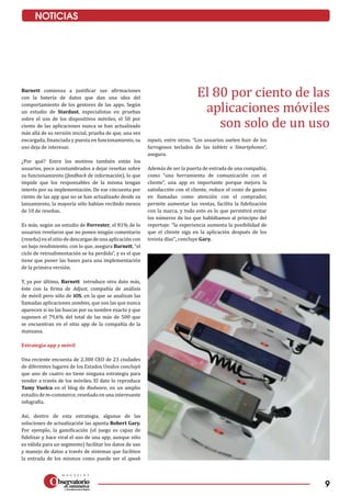 9
NOTICIAS
Barnett comienza a justificar sus afirmaciones
con la batería de datos que dan una idea del
comportamiento de los gestores de las apps. Según
un estudio de Stardust, especialistas en pruebas
sobre el uso de los dispositivos móviles, el 50 por
ciento de las aplicaciones nunca se han actualizado
más allá de su versión inicial, prueba de que, una vez
encargada, financiada y puesta en funcionamiento, su
uso deja de interesar.
¿Por qué? Entre los motivos también están los
usuarios, poco acostumbrados a dejar reseñas sobre
su funcionamiento (feedback de información), lo que
impide que los responsables de la misma tengan
interés por su implementación. De ese cincuenta por
ciento de las app que no se han actualizado desde su
lanzamiento, la mayoría sólo habían recibido menos
de 10 de reseñas.
Es más, según un estudio de Forrester, el 81% de lo
usuarios revelaron que no ponen ningún comentario
(reseña) en el sitio de descargas de una aplicación con
un bajo rendimiento, con lo que, asegura Barnett, “el
ciclo de retroalimentación se ha perdido”, y es el que
tiene que poner las bases para una implementación
de la primera versión.
Y, ya por último, Barnett introduce otro dato más,
éste con la firma de Adjust, compañía de análisis
de móvil pero sólo de iOS, en la que se analizan las
llamadas aplicaciones zombies, que son las que nunca
aparecen si no las buscas por su nombre exacto y que
suponen el 79,6% del total de las más de 500 que
se encuentran en el sitio app de la compañía de la
manzana.
Estrategia app y móvil
Una reciente encuesta de 2.300 CEO de 23 ciudades
de diferentes lugares de los Estados Unidos concluyó
que uno de cuatro no tiene ninguna estrategia para
vender a través de los móviles. El dato lo reproduce
Tamy Vuelca en el blog de Radware, en un amplio
estudio de m-commerce, reseñado en una interesante
infografía.
Así, dentro de esta estrategia, algunas de las
soluciones de actualización las apunta Robert Gary.
Por ejemplo, la gamificación (el juego es capaz de
fidelizar y hace viral el uso de una app, aunque sólo
es válida para un segmento) facilitar los datos de uso
y manejo de datos a través de sistemas que faciliten
la entrada de los mismos como puede ser el speak
inputs, entre otros. “Los usuarios suelen huir de los
farrogosos teclados de las tablets o Smartphones”,
asegura.
Además de ser la puerta de entrada de una compañía,
como “una herramienta de comunicación con el
cliente”, una app es importante porque mejora la
satisfacción con el cliente, reduce el costo de gastos
en llamadas como atención con el comprador,
permite aumentar las ventas, facilita la fidelización
con la marca, y todo esto es lo que permitirá evitar
los números de los que hablábamos al principio del
reportaje: “la experiencia aumenta la posibilidad de
que el cliente siga en la aplicación después de los
treinta días”, concluye Gary.
El 80 por ciento de las
aplicaciones móviles
son solo de un uso
 